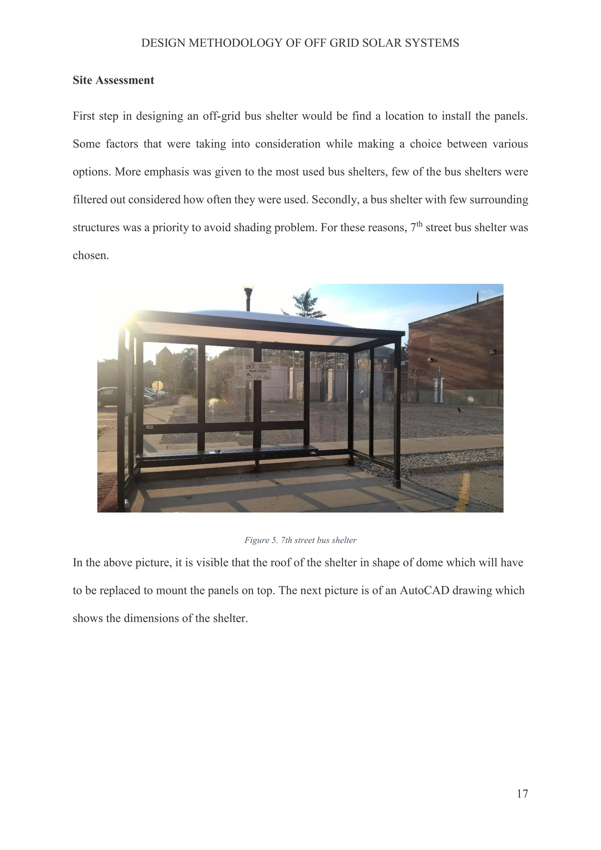 DESIGN METHODOLOGY OF OFF GRID SOLAR SYSTEMS
17
Site Assessment
First step in designing an off-grid bus shelter would be find a location to install the panels.
Some factors that were taking into consideration while making a choice between various
options. More emphasis was given to the most used bus shelters, few of the bus shelters were
filtered out considered how often they were used. Secondly, a bus shelter with few surrounding
structures was a priority to avoid shading problem. For these reasons, 7th
street bus shelter was
chosen.
Figure 5. 7th street bus shelter
In the above picture, it is visible that the roof of the shelter in shape of dome which will have
to be replaced to mount the panels on top. The next picture is of an AutoCAD drawing which
shows the dimensions of the shelter.
 