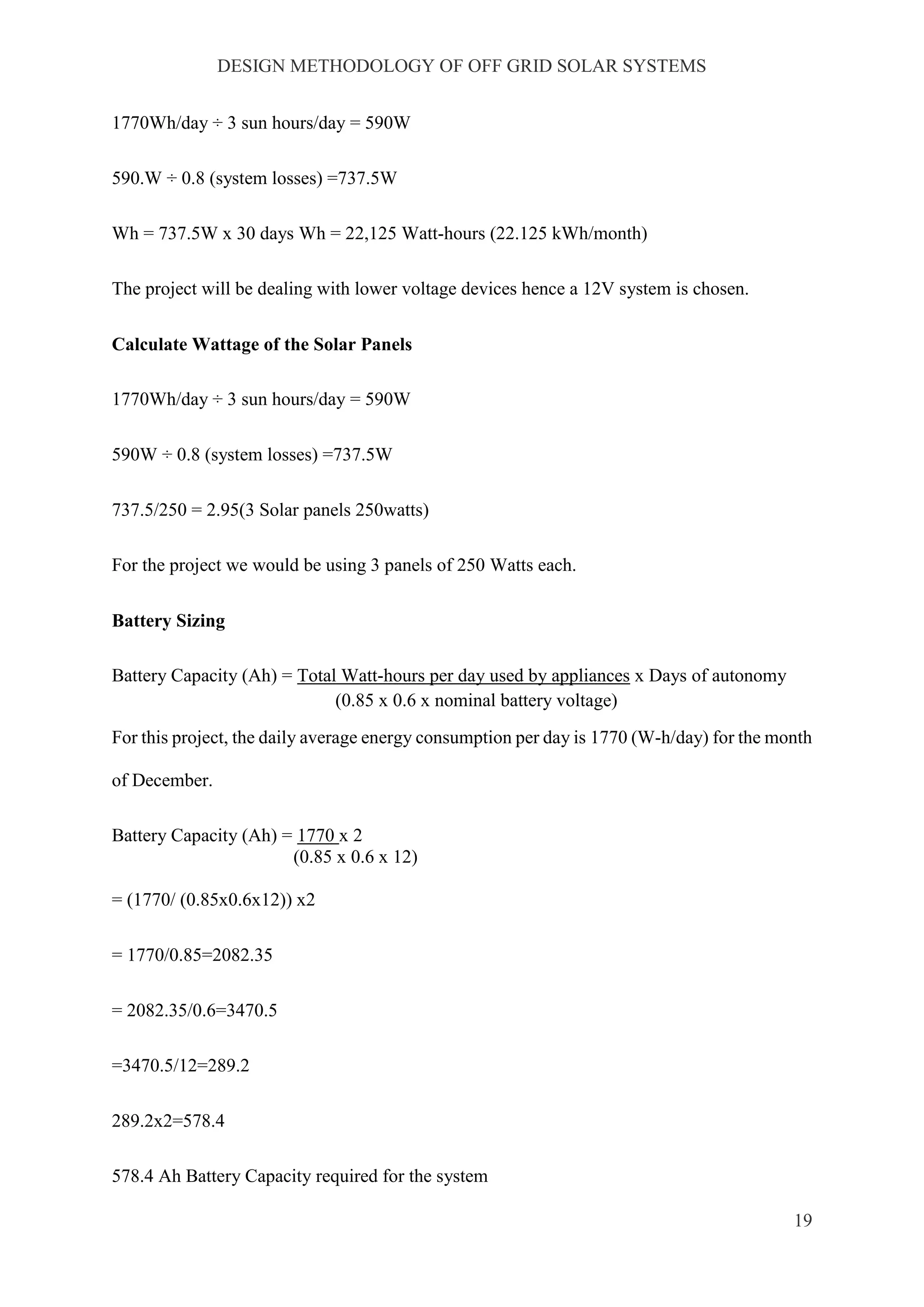 DESIGN METHODOLOGY OF OFF GRID SOLAR SYSTEMS
19
1770Wh/day ÷ 3 sun hours/day = 590W
590.W ÷ 0.8 (system losses) =737.5W
Wh = 737.5W x 30 days Wh = 22,125 Watt-hours (22.125 kWh/month)
The project will be dealing with lower voltage devices hence a 12V system is chosen.
Calculate Wattage of the Solar Panels
1770Wh/day ÷ 3 sun hours/day = 590W
590W ÷ 0.8 (system losses) =737.5W
737.5/250 = 2.95(3 Solar panels 250watts)
For the project we would be using 3 panels of 250 Watts each.
Battery Sizing
Battery Capacity (Ah) = Total Watt-hours per day used by appliances x Days of autonomy
(0.85 x 0.6 x nominal battery voltage)
For this project, the daily average energy consumption per day is 1770 (W-h/day) for the month
of December.
Battery Capacity (Ah) = 1770 x 2
(0.85 x 0.6 x 12)
= (1770/ (0.85x0.6x12)) x2
= 1770/0.85=2082.35
= 2082.35/0.6=3470.5
=3470.5/12=289.2
289.2x2=578.4
578.4 Ah Battery Capacity required for the system
 