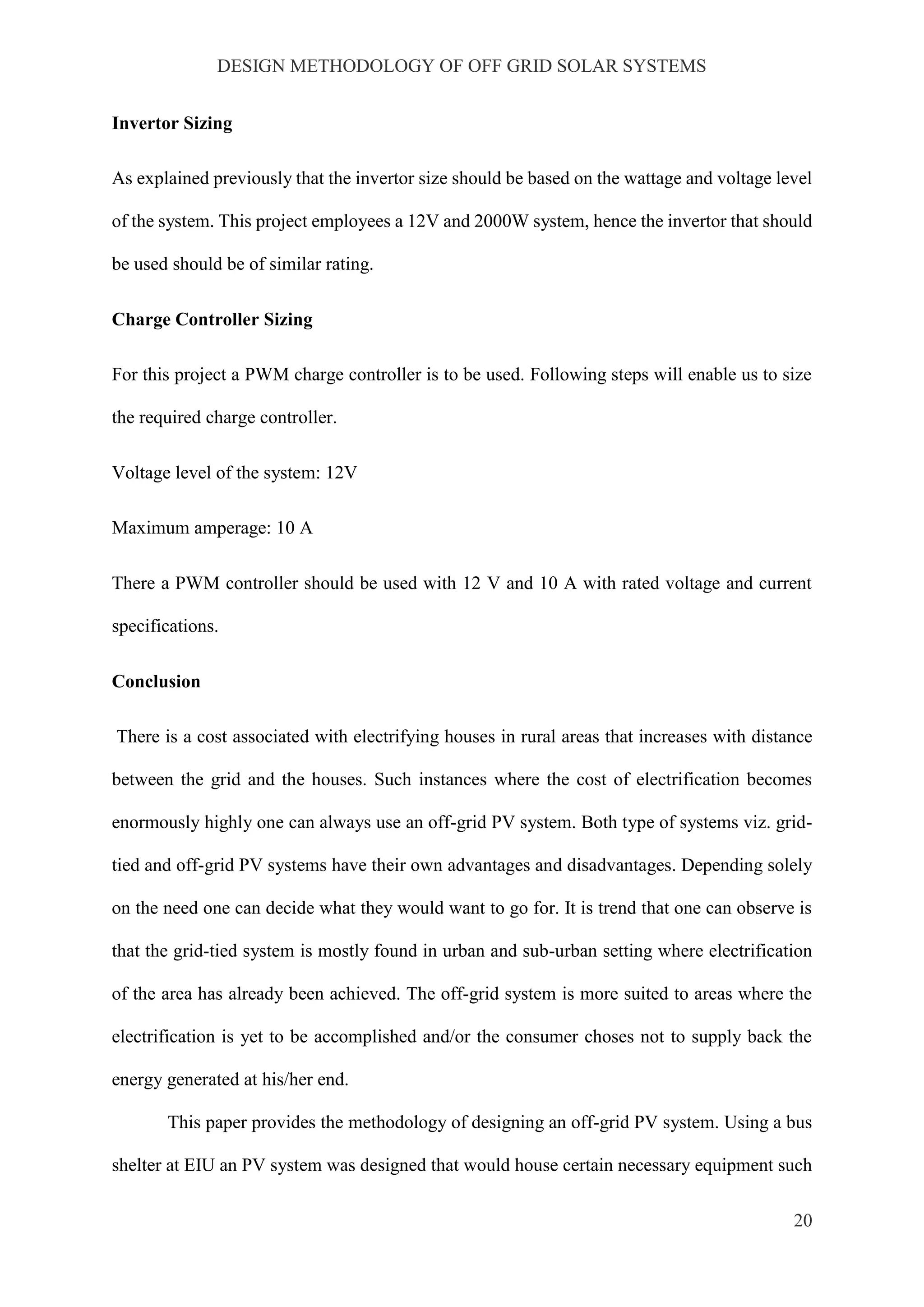 DESIGN METHODOLOGY OF OFF GRID SOLAR SYSTEMS
20
Invertor Sizing
As explained previously that the invertor size should be based on the wattage and voltage level
of the system. This project employees a 12V and 2000W system, hence the invertor that should
be used should be of similar rating.
Charge Controller Sizing
For this project a PWM charge controller is to be used. Following steps will enable us to size
the required charge controller.
Voltage level of the system: 12V
Maximum amperage: 10 A
There a PWM controller should be used with 12 V and 10 A with rated voltage and current
specifications.
Conclusion
There is a cost associated with electrifying houses in rural areas that increases with distance
between the grid and the houses. Such instances where the cost of electrification becomes
enormously highly one can always use an off-grid PV system. Both type of systems viz. grid-
tied and off-grid PV systems have their own advantages and disadvantages. Depending solely
on the need one can decide what they would want to go for. It is trend that one can observe is
that the grid-tied system is mostly found in urban and sub-urban setting where electrification
of the area has already been achieved. The off-grid system is more suited to areas where the
electrification is yet to be accomplished and/or the consumer choses not to supply back the
energy generated at his/her end.
This paper provides the methodology of designing an off-grid PV system. Using a bus
shelter at EIU an PV system was designed that would house certain necessary equipment such
 