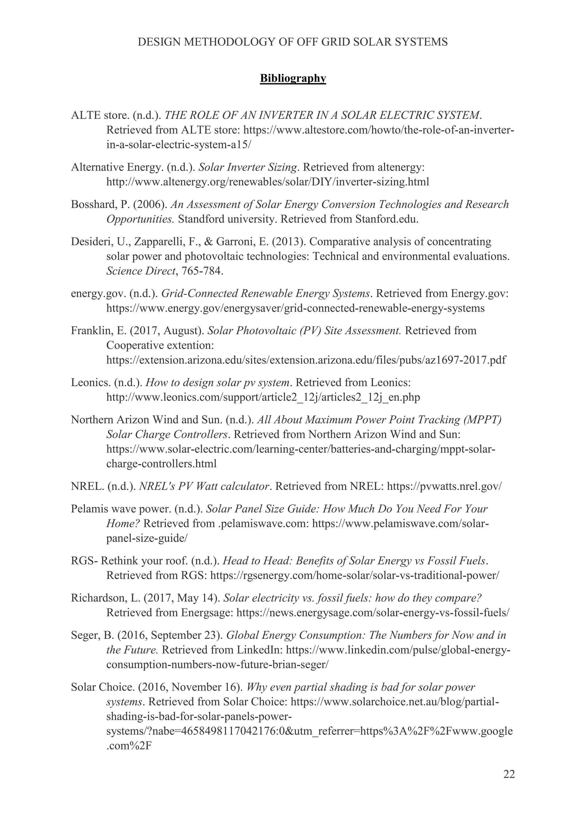 DESIGN METHODOLOGY OF OFF GRID SOLAR SYSTEMS
22
Bibliography
ALTE store. (n.d.). THE ROLE OF AN INVERTER IN A SOLAR ELECTRIC SYSTEM.
Retrieved from ALTE store: https://www.altestore.com/howto/the-role-of-an-inverter-
in-a-solar-electric-system-a15/
Alternative Energy. (n.d.). Solar Inverter Sizing. Retrieved from altenergy:
http://www.altenergy.org/renewables/solar/DIY/inverter-sizing.html
Bosshard, P. (2006). An Assessment of Solar Energy Conversion Technologies and Research
Opportunities. Standford university. Retrieved from Stanford.edu.
Desideri, U., Zapparelli, F., & Garroni, E. (2013). Comparative analysis of concentrating
solar power and photovoltaic technologies: Technical and environmental evaluations.
Science Direct, 765-784.
energy.gov. (n.d.). Grid-Connected Renewable Energy Systems. Retrieved from Energy.gov:
https://www.energy.gov/energysaver/grid-connected-renewable-energy-systems
Franklin, E. (2017, August). Solar Photovoltaic (PV) Site Assessment. Retrieved from
Cooperative extention:
https://extension.arizona.edu/sites/extension.arizona.edu/files/pubs/az1697-2017.pdf
Leonics. (n.d.). How to design solar pv system. Retrieved from Leonics:
http://www.leonics.com/support/article2_12j/articles2_12j_en.php
Northern Arizon Wind and Sun. (n.d.). All About Maximum Power Point Tracking (MPPT)
Solar Charge Controllers. Retrieved from Northern Arizon Wind and Sun:
https://www.solar-electric.com/learning-center/batteries-and-charging/mppt-solar-
charge-controllers.html
NREL. (n.d.). NREL's PV Watt calculator. Retrieved from NREL: https://pvwatts.nrel.gov/
Pelamis wave power. (n.d.). Solar Panel Size Guide: How Much Do You Need For Your
Home? Retrieved from .pelamiswave.com: https://www.pelamiswave.com/solar-
panel-size-guide/
RGS- Rethink your roof. (n.d.). Head to Head: Benefits of Solar Energy vs Fossil Fuels.
Retrieved from RGS: https://rgsenergy.com/home-solar/solar-vs-traditional-power/
Richardson, L. (2017, May 14). Solar electricity vs. fossil fuels: how do they compare?
Retrieved from Energsage: https://news.energysage.com/solar-energy-vs-fossil-fuels/
Seger, B. (2016, September 23). Global Energy Consumption: The Numbers for Now and in
the Future. Retrieved from LinkedIn: https://www.linkedin.com/pulse/global-energy-
consumption-numbers-now-future-brian-seger/
Solar Choice. (2016, November 16). Why even partial shading is bad for solar power
systems. Retrieved from Solar Choice: https://www.solarchoice.net.au/blog/partial-
shading-is-bad-for-solar-panels-power-
systems/?nabe=4658498117042176:0&utm_referrer=https%3A%2F%2Fwww.google
.com%2F
 