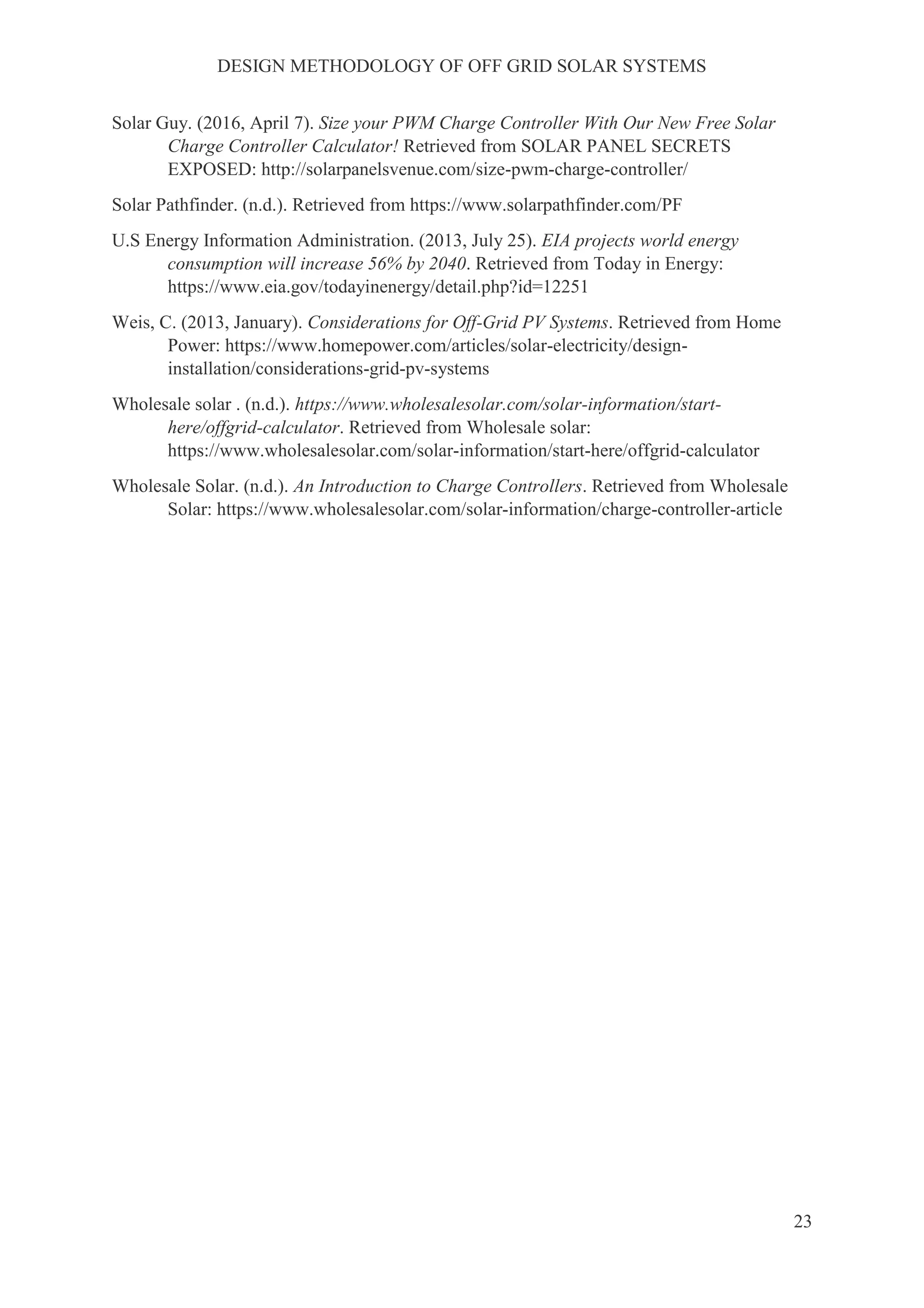DESIGN METHODOLOGY OF OFF GRID SOLAR SYSTEMS
23
Solar Guy. (2016, April 7). Size your PWM Charge Controller With Our New Free Solar
Charge Controller Calculator! Retrieved from SOLAR PANEL SECRETS
EXPOSED: http://solarpanelsvenue.com/size-pwm-charge-controller/
Solar Pathfinder. (n.d.). Retrieved from https://www.solarpathfinder.com/PF
U.S Energy Information Administration. (2013, July 25). EIA projects world energy
consumption will increase 56% by 2040. Retrieved from Today in Energy:
https://www.eia.gov/todayinenergy/detail.php?id=12251
Weis, C. (2013, January). Considerations for Off-Grid PV Systems. Retrieved from Home
Power: https://www.homepower.com/articles/solar-electricity/design-
installation/considerations-grid-pv-systems
Wholesale solar . (n.d.). https://www.wholesalesolar.com/solar-information/start-
here/offgrid-calculator. Retrieved from Wholesale solar:
https://www.wholesalesolar.com/solar-information/start-here/offgrid-calculator
Wholesale Solar. (n.d.). An Introduction to Charge Controllers. Retrieved from Wholesale
Solar: https://www.wholesalesolar.com/solar-information/charge-controller-article
 