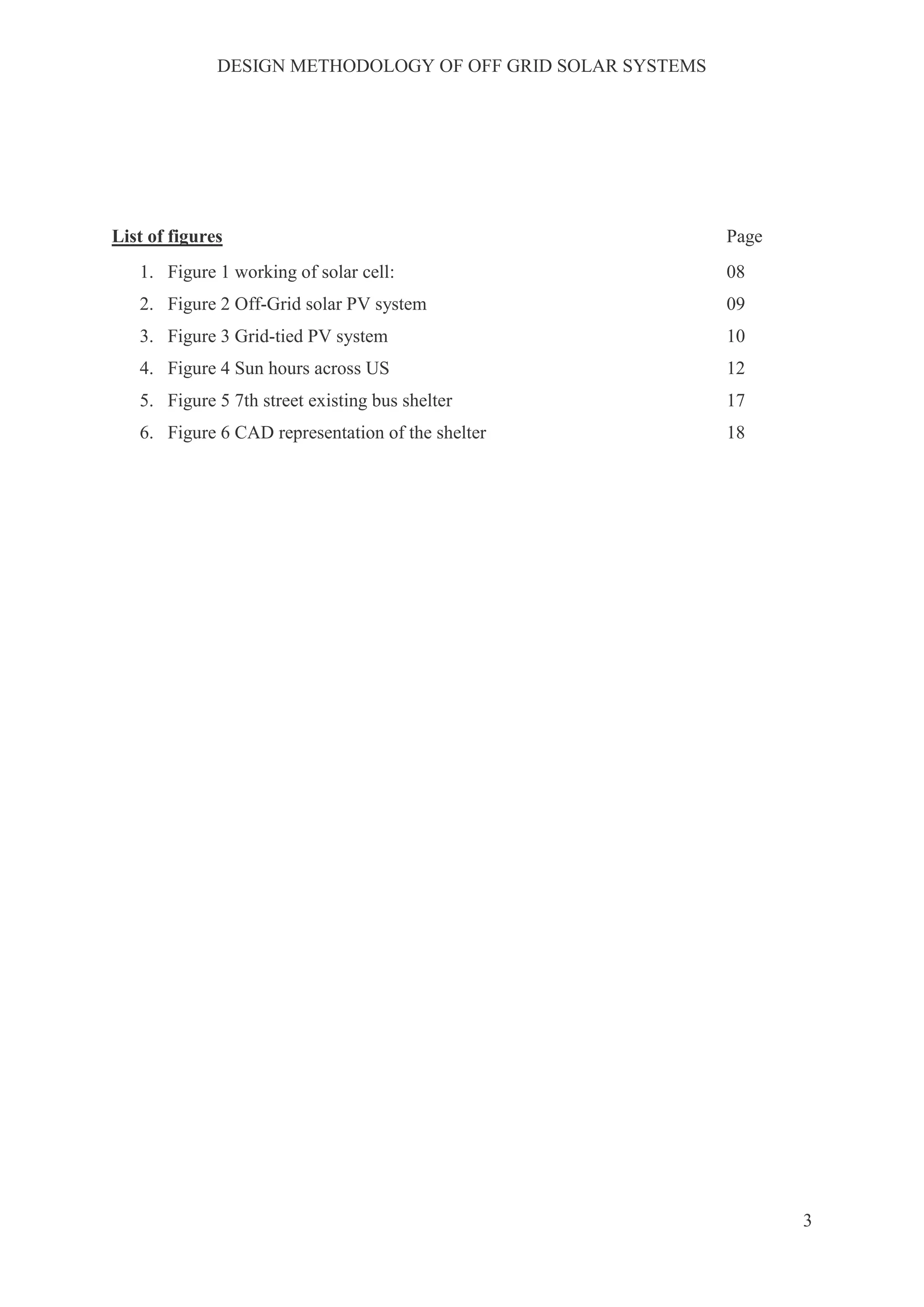 DESIGN METHODOLOGY OF OFF GRID SOLAR SYSTEMS
3
List of figures Page
1. Figure 1 working of solar cell: 08
2. Figure 2 Off-Grid solar PV system 09
3. Figure 3 Grid-tied PV system 10
4. Figure 4 Sun hours across US 12
5. Figure 5 7th street existing bus shelter 17
6. Figure 6 CAD representation of the shelter 18
 