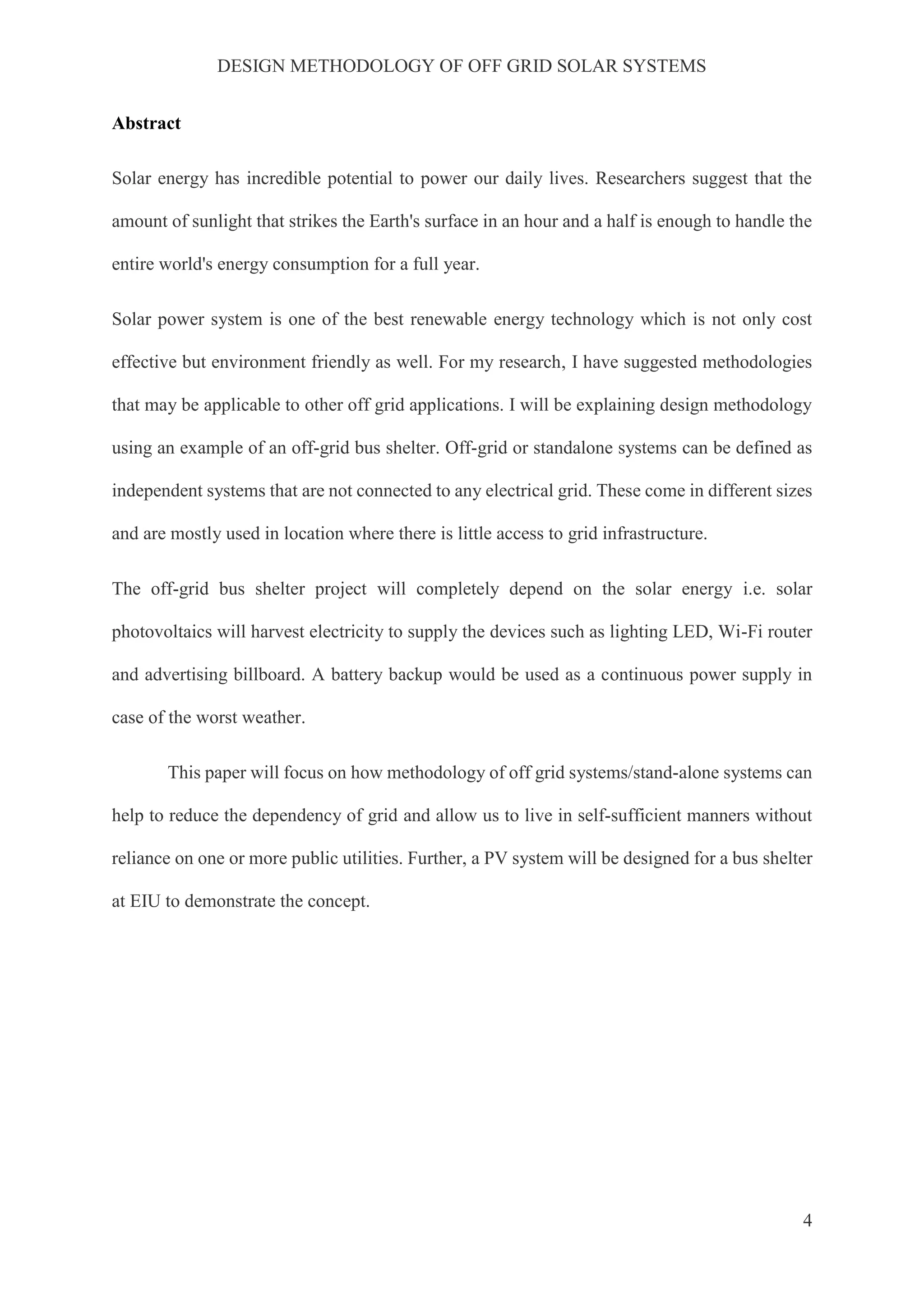 DESIGN METHODOLOGY OF OFF GRID SOLAR SYSTEMS
4
Abstract
Solar energy has incredible potential to power our daily lives. Researchers suggest that the
amount of sunlight that strikes the Earth's surface in an hour and a half is enough to handle the
entire world's energy consumption for a full year.
Solar power system is one of the best renewable energy technology which is not only cost
effective but environment friendly as well. For my research, I have suggested methodologies
that may be applicable to other off grid applications. I will be explaining design methodology
using an example of an off-grid bus shelter. Off-grid or standalone systems can be defined as
independent systems that are not connected to any electrical grid. These come in different sizes
and are mostly used in location where there is little access to grid infrastructure.
The off-grid bus shelter project will completely depend on the solar energy i.e. solar
photovoltaics will harvest electricity to supply the devices such as lighting LED, Wi-Fi router
and advertising billboard. A battery backup would be used as a continuous power supply in
case of the worst weather.
This paper will focus on how methodology of off grid systems/stand-alone systems can
help to reduce the dependency of grid and allow us to live in self-sufficient manners without
reliance on one or more public utilities. Further, a PV system will be designed for a bus shelter
at EIU to demonstrate the concept.
 