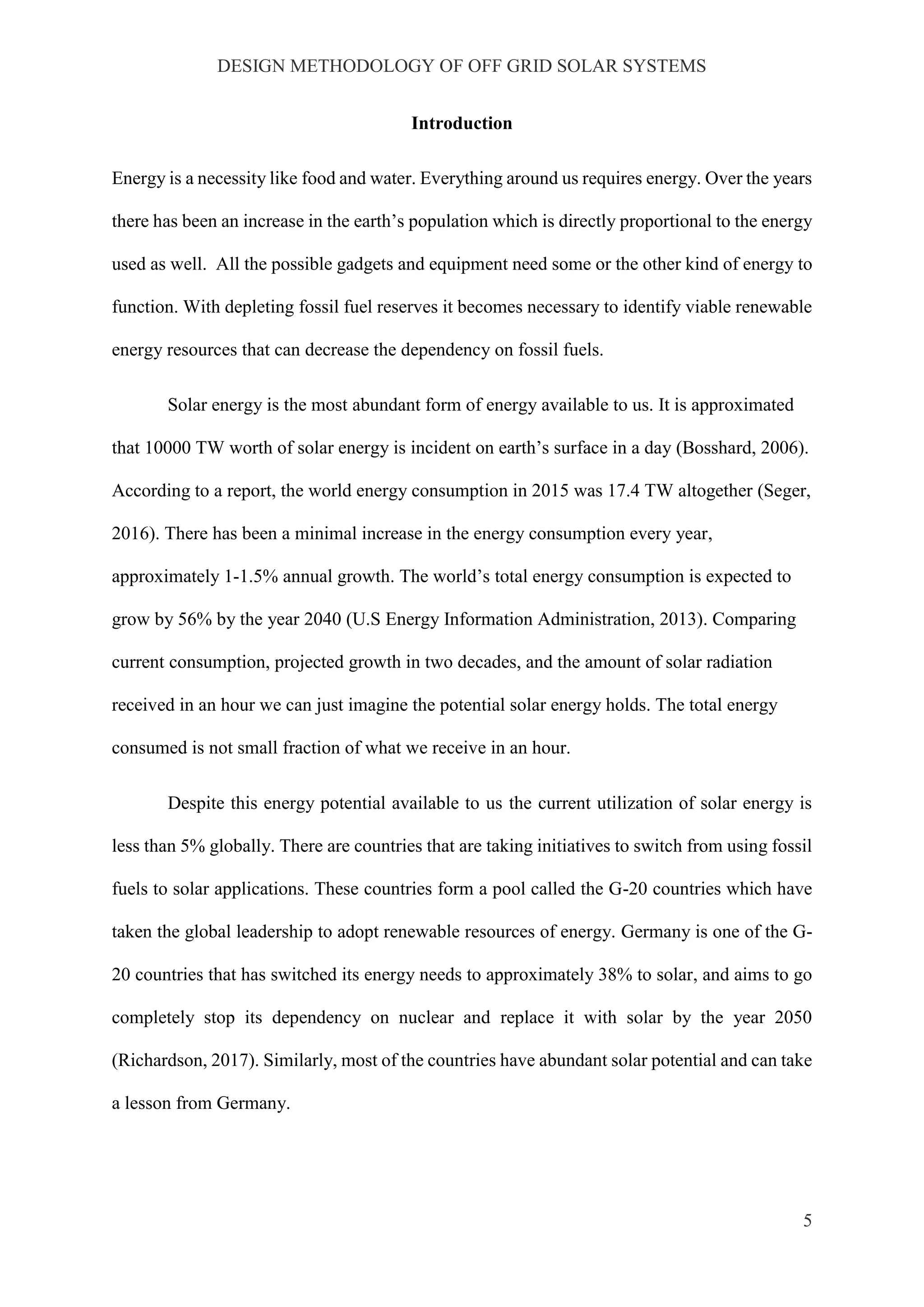 DESIGN METHODOLOGY OF OFF GRID SOLAR SYSTEMS
5
Introduction
Energy is a necessity like food and water. Everything around us requires energy. Over the years
there has been an increase in the earth’s population which is directly proportional to the energy
used as well. All the possible gadgets and equipment need some or the other kind of energy to
function. With depleting fossil fuel reserves it becomes necessary to identify viable renewable
energy resources that can decrease the dependency on fossil fuels.
Solar energy is the most abundant form of energy available to us. It is approximated
that 10000 TW worth of solar energy is incident on earth’s surface in a day (Bosshard, 2006).
According to a report, the world energy consumption in 2015 was 17.4 TW altogether (Seger,
2016). There has been a minimal increase in the energy consumption every year,
approximately 1-1.5% annual growth. The world’s total energy consumption is expected to
grow by 56% by the year 2040 (U.S Energy Information Administration, 2013). Comparing
current consumption, projected growth in two decades, and the amount of solar radiation
received in an hour we can just imagine the potential solar energy holds. The total energy
consumed is not small fraction of what we receive in an hour.
Despite this energy potential available to us the current utilization of solar energy is
less than 5% globally. There are countries that are taking initiatives to switch from using fossil
fuels to solar applications. These countries form a pool called the G-20 countries which have
taken the global leadership to adopt renewable resources of energy. Germany is one of the G-
20 countries that has switched its energy needs to approximately 38% to solar, and aims to go
completely stop its dependency on nuclear and replace it with solar by the year 2050
(Richardson, 2017). Similarly, most of the countries have abundant solar potential and can take
a lesson from Germany.
 
