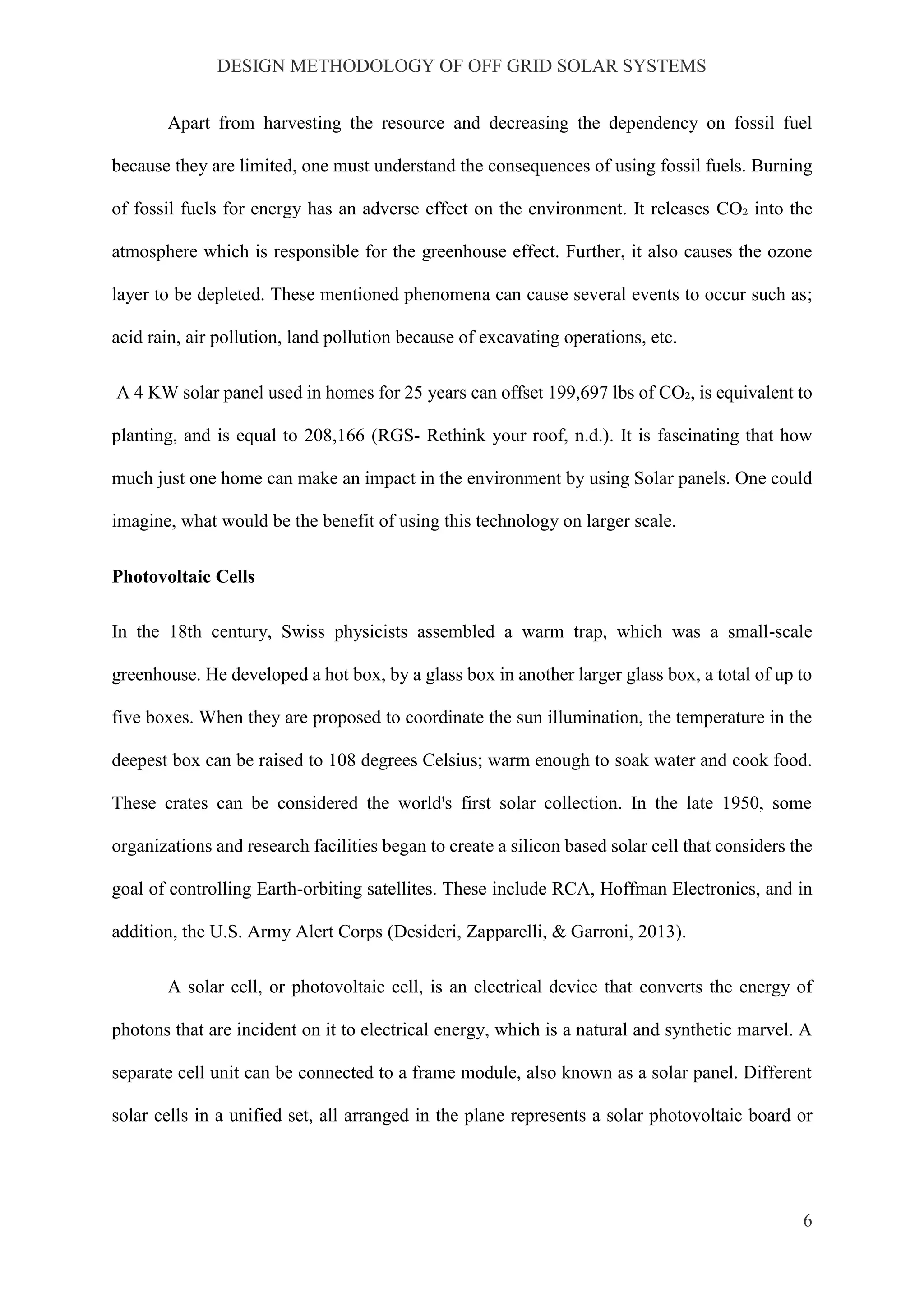 DESIGN METHODOLOGY OF OFF GRID SOLAR SYSTEMS
6
Apart from harvesting the resource and decreasing the dependency on fossil fuel
because they are limited, one must understand the consequences of using fossil fuels. Burning
of fossil fuels for energy has an adverse effect on the environment. It releases CO₂ into the
atmosphere which is responsible for the greenhouse effect. Further, it also causes the ozone
layer to be depleted. These mentioned phenomena can cause several events to occur such as;
acid rain, air pollution, land pollution because of excavating operations, etc.
A 4 KW solar panel used in homes for 25 years can offset 199,697 lbs of CO₂, is equivalent to
planting, and is equal to 208,166 (RGS- Rethink your roof, n.d.). It is fascinating that how
much just one home can make an impact in the environment by using Solar panels. One could
imagine, what would be the benefit of using this technology on larger scale.
Photovoltaic Cells
In the 18th century, Swiss physicists assembled a warm trap, which was a small-scale
greenhouse. He developed a hot box, by a glass box in another larger glass box, a total of up to
five boxes. When they are proposed to coordinate the sun illumination, the temperature in the
deepest box can be raised to 108 degrees Celsius; warm enough to soak water and cook food.
These crates can be considered the world's first solar collection. In the late 1950, some
organizations and research facilities began to create a silicon based solar cell that considers the
goal of controlling Earth-orbiting satellites. These include RCA, Hoffman Electronics, and in
addition, the U.S. Army Alert Corps (Desideri, Zapparelli, & Garroni, 2013).
A solar cell, or photovoltaic cell, is an electrical device that converts the energy of
photons that are incident on it to electrical energy, which is a natural and synthetic marvel. A
separate cell unit can be connected to a frame module, also known as a solar panel. Different
solar cells in a unified set, all arranged in the plane represents a solar photovoltaic board or
 
