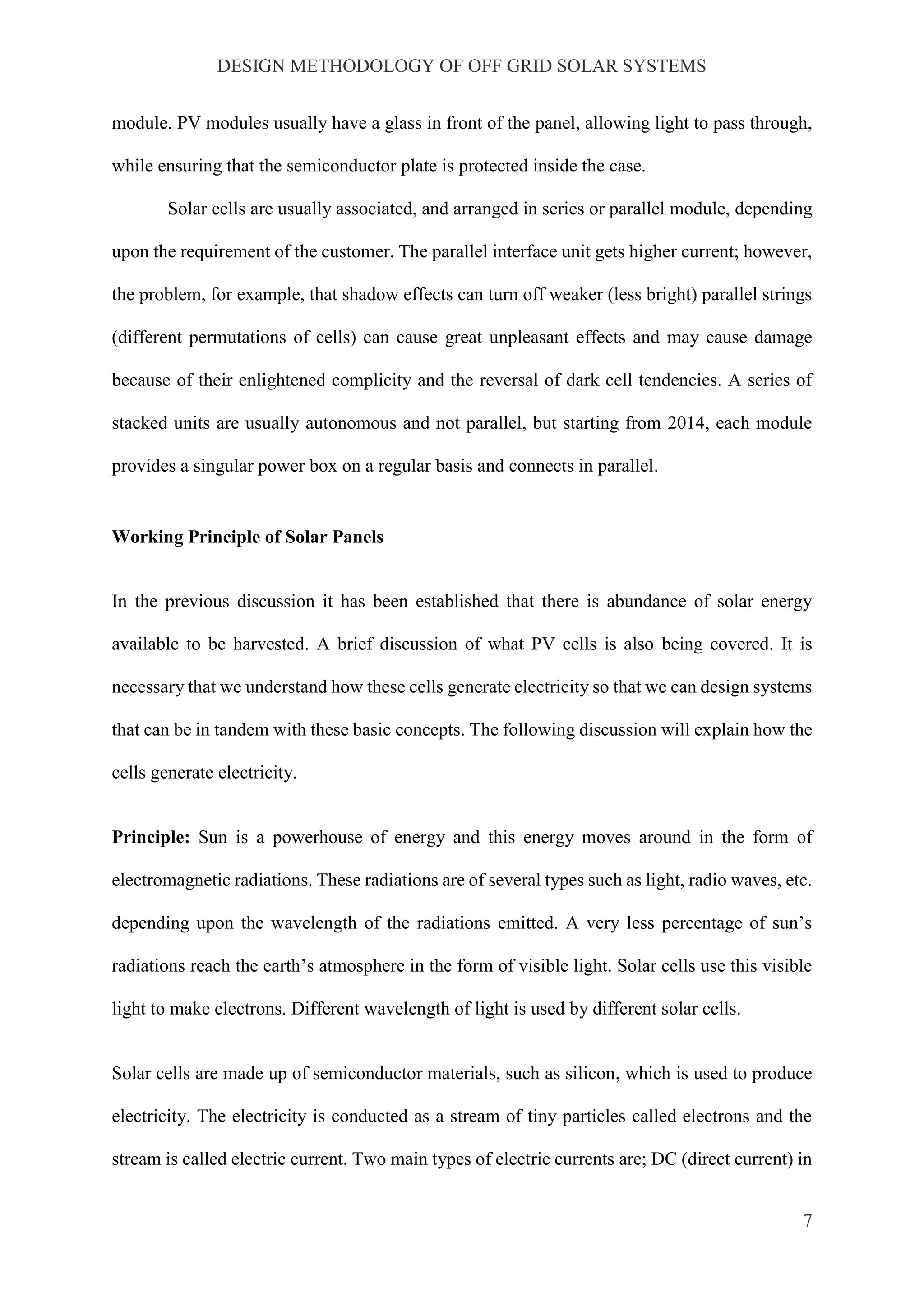 DESIGN METHODOLOGY OF OFF GRID SOLAR SYSTEMS
7
module. PV modules usually have a glass in front of the panel, allowing light to pass through,
while ensuring that the semiconductor plate is protected inside the case.
Solar cells are usually associated, and arranged in series or parallel module, depending
upon the requirement of the customer. The parallel interface unit gets higher current; however,
the problem, for example, that shadow effects can turn off weaker (less bright) parallel strings
(different permutations of cells) can cause great unpleasant effects and may cause damage
because of their enlightened complicity and the reversal of dark cell tendencies. A series of
stacked units are usually autonomous and not parallel, but starting from 2014, each module
provides a singular power box on a regular basis and connects in parallel.
Working Principle of Solar Panels
In the previous discussion it has been established that there is abundance of solar energy
available to be harvested. A brief discussion of what PV cells is also being covered. It is
necessary that we understand how these cells generate electricity so that we can design systems
that can be in tandem with these basic concepts. The following discussion will explain how the
cells generate electricity.
Principle: Sun is a powerhouse of energy and this energy moves around in the form of
electromagnetic radiations. These radiations are of several types such as light, radio waves, etc.
depending upon the wavelength of the radiations emitted. A very less percentage of sun’s
radiations reach the earth’s atmosphere in the form of visible light. Solar cells use this visible
light to make electrons. Different wavelength of light is used by different solar cells.
Solar cells are made up of semiconductor materials, such as silicon, which is used to produce
electricity. The electricity is conducted as a stream of tiny particles called electrons and the
stream is called electric current. Two main types of electric currents are; DC (direct current) in
 