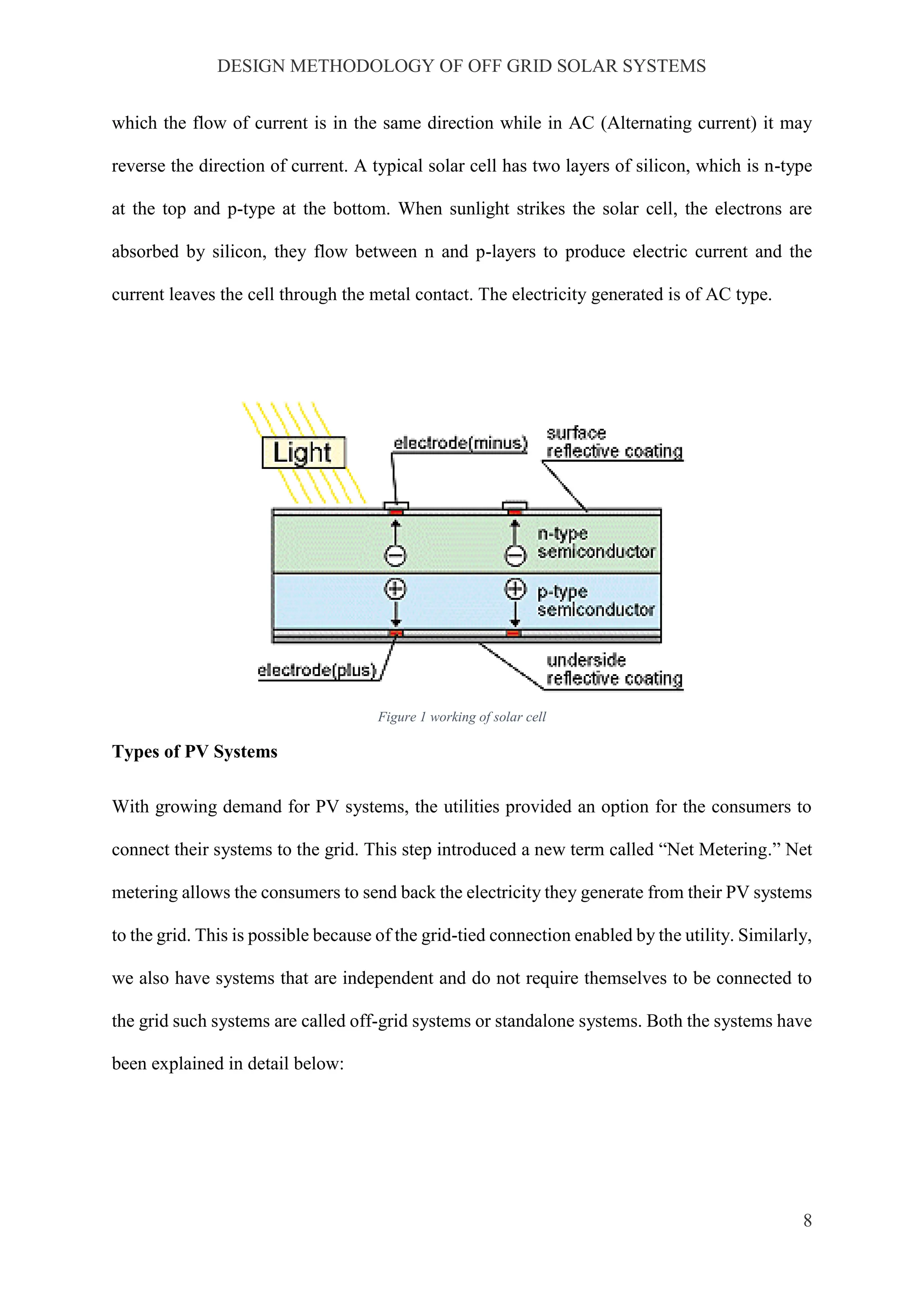 DESIGN METHODOLOGY OF OFF GRID SOLAR SYSTEMS
8
which the flow of current is in the same direction while in AC (Alternating current) it may
reverse the direction of current. A typical solar cell has two layers of silicon, which is n-type
at the top and p-type at the bottom. When sunlight strikes the solar cell, the electrons are
absorbed by silicon, they flow between n and p-layers to produce electric current and the
current leaves the cell through the metal contact. The electricity generated is of AC type.
Figure 1 working of solar cell
Types of PV Systems
With growing demand for PV systems, the utilities provided an option for the consumers to
connect their systems to the grid. This step introduced a new term called “Net Metering.” Net
metering allows the consumers to send back the electricity they generate from their PV systems
to the grid. This is possible because of the grid-tied connection enabled by the utility. Similarly,
we also have systems that are independent and do not require themselves to be connected to
the grid such systems are called off-grid systems or standalone systems. Both the systems have
been explained in detail below:
 