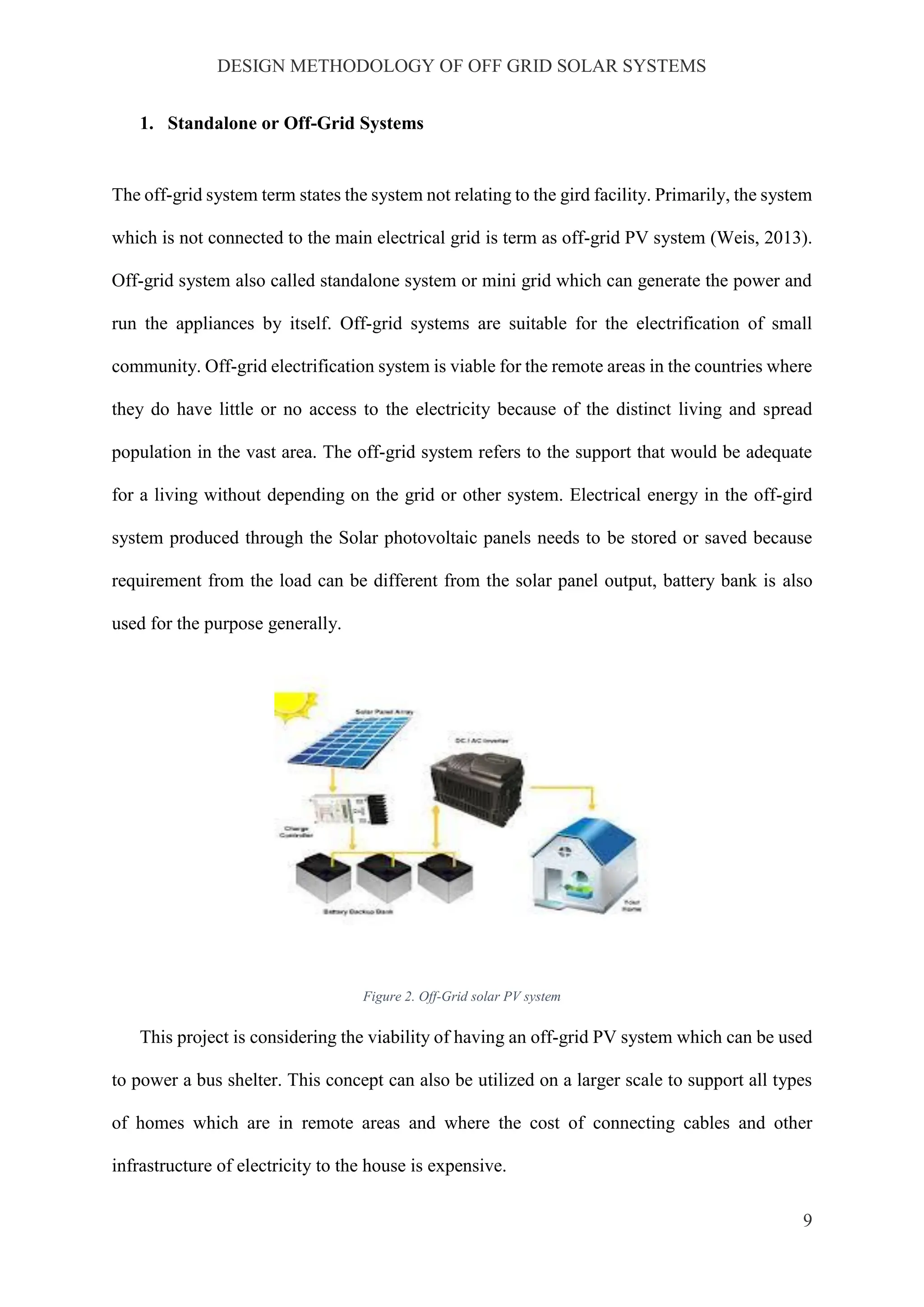 DESIGN METHODOLOGY OF OFF GRID SOLAR SYSTEMS
9
1. Standalone or Off-Grid Systems
The off-grid system term states the system not relating to the gird facility. Primarily, the system
which is not connected to the main electrical grid is term as off-grid PV system (Weis, 2013).
Off-grid system also called standalone system or mini grid which can generate the power and
run the appliances by itself. Off-grid systems are suitable for the electrification of small
community. Off-grid electrification system is viable for the remote areas in the countries where
they do have little or no access to the electricity because of the distinct living and spread
population in the vast area. The off-grid system refers to the support that would be adequate
for a living without depending on the grid or other system. Electrical energy in the off-gird
system produced through the Solar photovoltaic panels needs to be stored or saved because
requirement from the load can be different from the solar panel output, battery bank is also
used for the purpose generally.
Figure 2. Off-Grid solar PV system
This project is considering the viability of having an off-grid PV system which can be used
to power a bus shelter. This concept can also be utilized on a larger scale to support all types
of homes which are in remote areas and where the cost of connecting cables and other
infrastructure of electricity to the house is expensive.
 
