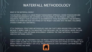 WATERFALL METHODOLOGY
WHAT IS THE WATERFALL MODEL?
THE WATERFALL MODEL IS A LINEAR PROJECT MANAGEMENT APPROACH, WHERE STAKEHOLDER AND
CUSTOMER REQUIREMENTS ARE GATHERED AT THE BEGINNING OF THE PROJECT, AND THEN A
SEQUENTIAL PROJECT PLAN IS CREATED TO ACCOMMODATE THOSE REQUIREMENTS. THE WATERFALL
MODEL IS SO NAMED BECAUSE EACH PHASE OF THE PROJECT CASCADES INTO THE NEXT, FOLLOWING
STEADILY DOWN LIKE A WATERFALL.
IT’S A THOROUGH, STRUCTURED METHODOLOGY AND ONE THAT’S BEEN AROUND FOR A LONG TIME,
BECAUSE IT WORKS. SOME OF THE INDUSTRIES THAT REGULARLY USE THE WATERFALL MODEL INCLUDE
CONSTRUCTION, IT AND SOFTWARE DEVELOPMENT. HOWEVER, THE TERM “WATERFALL” IS USUALLY
USED IN A SOFTWARE CONTEXT.
GANTT CHARTS ARE THE PREFERRED TOOL FOR PROJECT MANAGERS WORKING IN WATERFALL. USING A
GANTT CHART ALLOWS YOU TO MAP SUBTASKS, DEPENDENCIES AND EACH PHASE OF THE PROJECT AS IT
MOVES THROUGH THE PROJECT LIFE CYCLE. PROJECTMANAGER.COM’S WATERFALL SOFTWARE OFFERS
THESE FEATURES AND MORE.
 