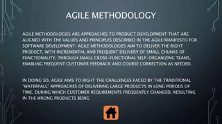 AGILE METHODOLOGY
AGILE METHODOLOGIES ARE APPROACHES TO PRODUCT DEVELOPMENT THAT ARE
ALIGNED WITH THE VALUES ​​AND PRINCIPLES DESCRIBED IN THE AGILE MANIFESTO FOR
SOFTWARE DEVELOPMENT. AGILE METHODOLOGIES AIM TO DELIVER THE RIGHT
PRODUCT, WITH INCREMENTAL AND FREQUENT DELIVERY OF SMALL CHUNKS OF
FUNCTIONALITY, THROUGH SMALL CROSS-FUNCTIONAL SELF-ORGANIZING TEAMS,
ENABLING FREQUENT CUSTOMER FEEDBACK AND COURSE CORRECTION AS NEEDED.
IN DOING SO, AGILE AIMS TO RIGHT THE CHALLENGES FACED BY THE TRADITIONAL
“WATERFALL” APPROACHES OF DELIVERING LARGE PRODUCTS IN LONG PERIODS OF
TIME, DURING WHICH CUSTOMER REQUIREMENTS FREQUENTLY CHANGED, RESULTING
IN THE WRONG PRODUCTS BEING
 
