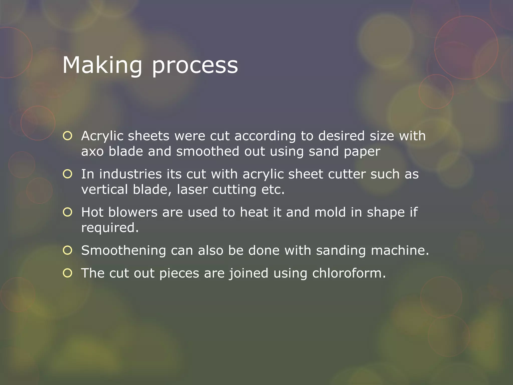 Making process
 Acrylic sheets were cut according to desired size with
axo blade and smoothed out using sand paper
 In industries its cut with acrylic sheet cutter such as
vertical blade, laser cutting etc.
 Hot blowers are used to heat it and mold in shape if
required.
 Smoothening can also be done with sanding machine.
 The cut out pieces are joined using chloroform.
 