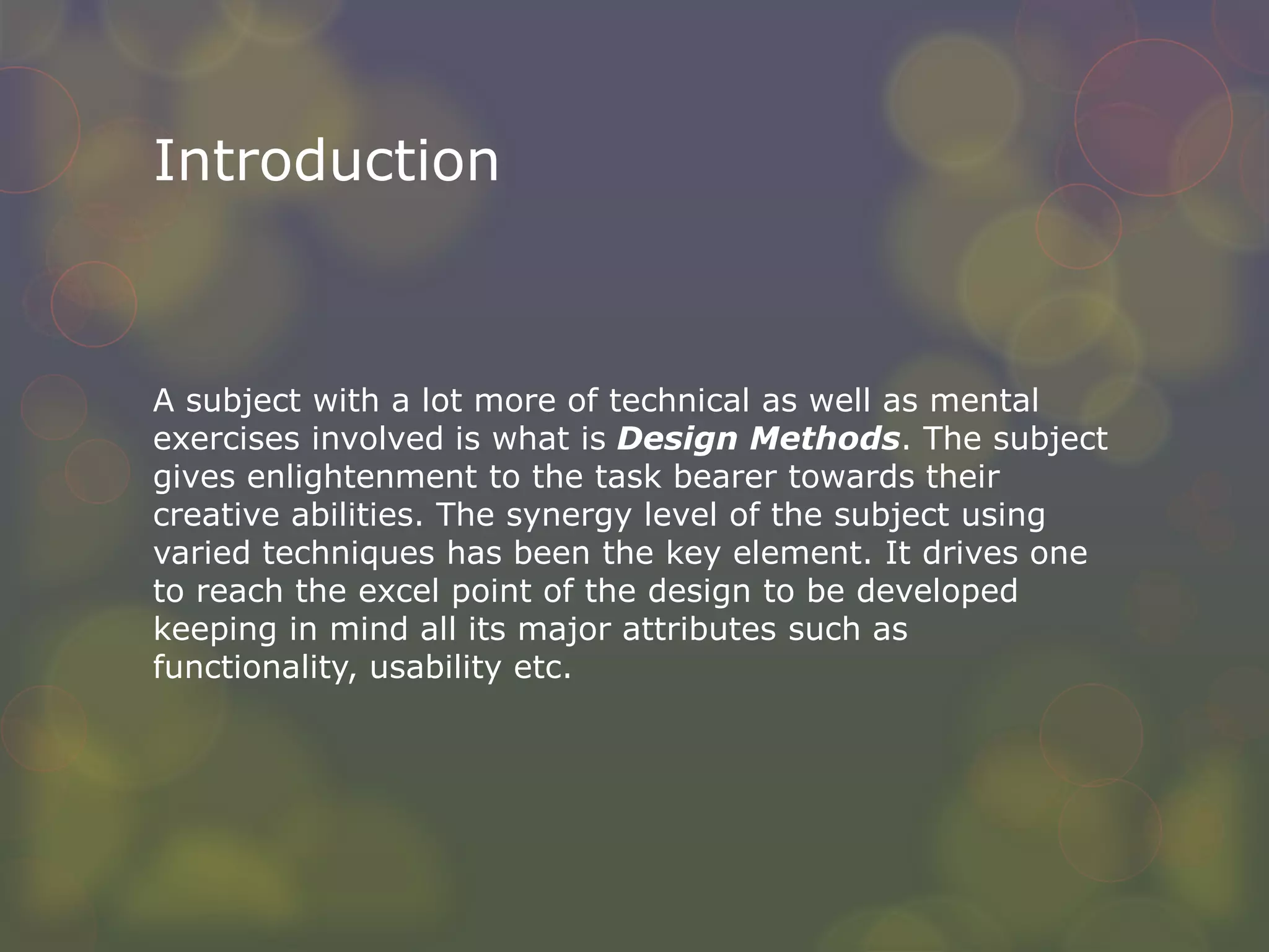 Introduction
A subject with a lot more of technical as well as mental
exercises involved is what is Design Methods. The subject
gives enlightenment to the task bearer towards their
creative abilities. The synergy level of the subject using
varied techniques has been the key element. It drives one
to reach the excel point of the design to be developed
keeping in mind all its major attributes such as
functionality, usability etc.
 
