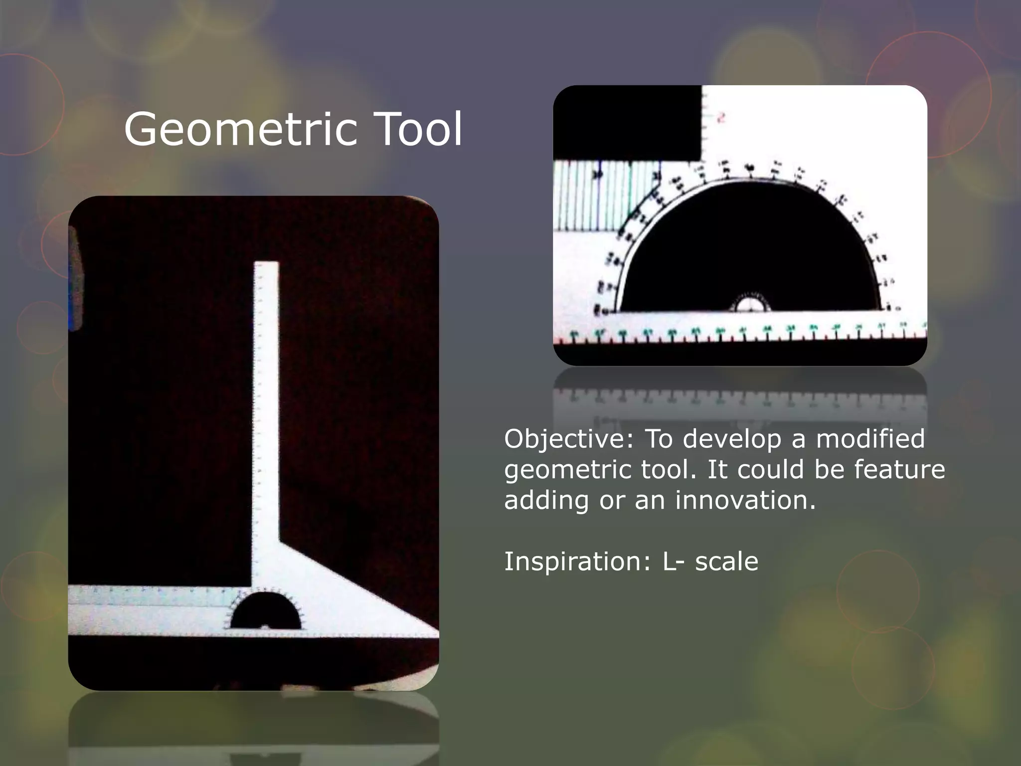 Geometric Tool
Objective: To develop a modified
geometric tool. It could be feature
adding or an innovation.
Inspiration: L- scale
 