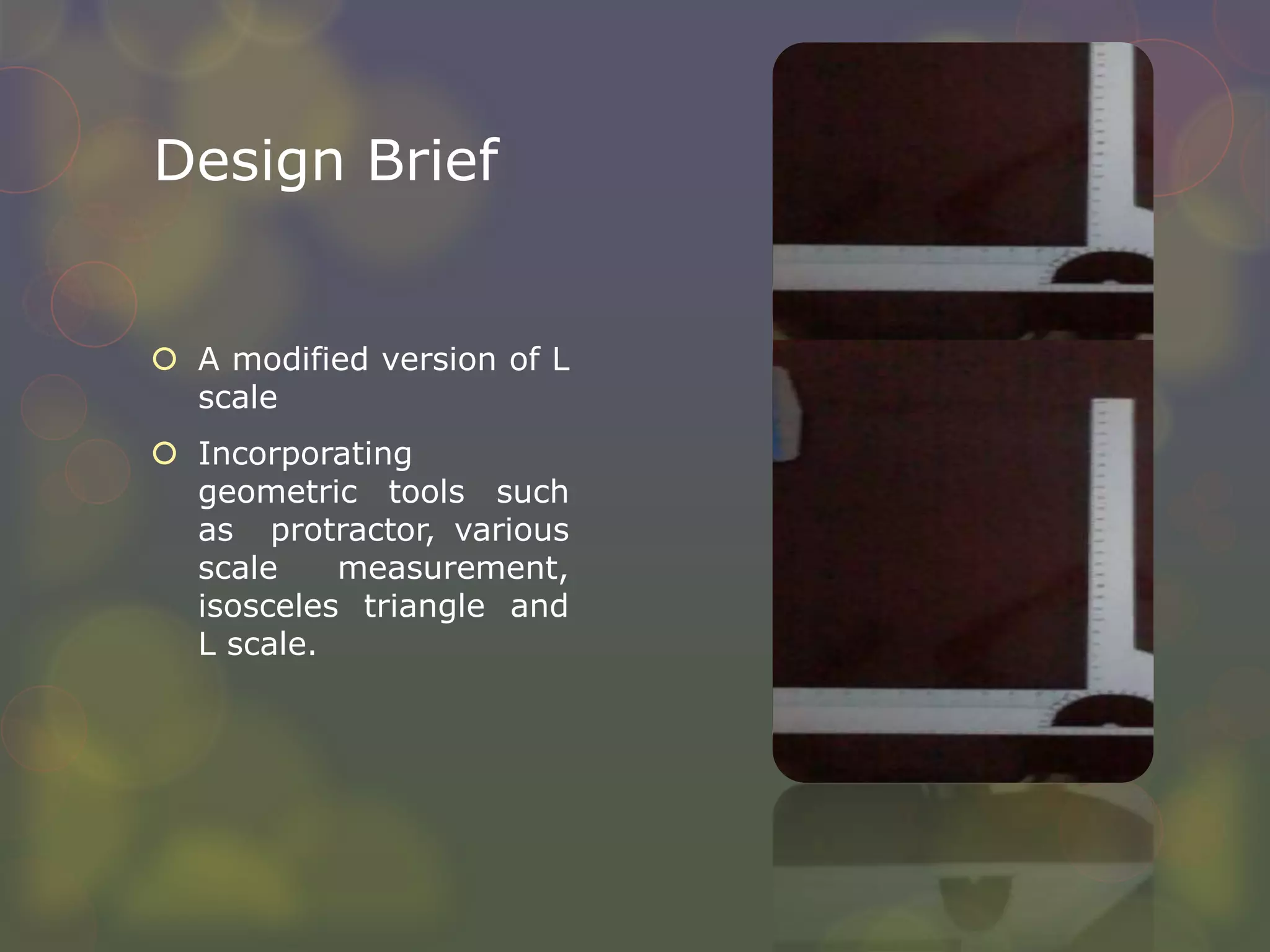Design Brief
 A modified version of L
scale
 Incorporating
geometric tools such
as protractor, various
scale measurement,
isosceles triangle and
L scale.
 