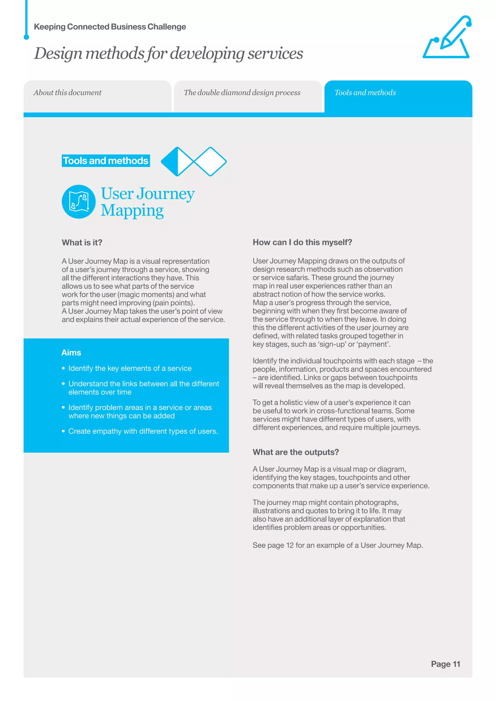Aims
•	 Identify the key elements of a service
•	 Understand the links between all the different
elements over time
•	 Identify problem areas in a service or areas
where new things can be added
•	 Create empathy with different types of users.
Page 11
	Tools and methods
User Journey
Mapping
What is it?
A User Journey Map is a visual representation
of a user’s journey through a service, showing
all the different interactions they have. This
allows us to see what parts of the service
work for the user (magic moments) and what
parts might need improving (pain points).
A User Journey Map takes the user’s point of view
and explains their actual experience of the service.
How can I do this myself?
User Journey Mapping draws on the outputs of
design research methods such as observation
or service safaris. These ground the journey
map in real user experiences rather than an
abstract notion of how the service works.
Map a user’s progress through the service,
beginning with when they first become aware of
the service through to when they leave. In doing
this the different activities of the user journey are
defined, with related tasks grouped together in
key stages, such as ‘sign-up’ or ‘payment’.
Identify the individual touchpoints with each stage  – the
people, information, products and spaces encountered
– are identified. Links or gaps between touchpoints
will reveal themselves as the map is developed.
To get a holistic view of a user’s experience it can
be useful to work in cross-functional teams. Some
services might have different types of users, with
different experiences, and require multiple journeys.
What are the outputs?
A User Journey Map is a visual map or diagram,
identifying the key stages, touchpoints and other
components that make up a user’s service experience.
The journey map might contain photographs,
illustrations and quotes to bring it to life. It may
also have an additional layer of explanation that
identifies problem areas or opportunities.
See page 12 for an example of a User Journey Map.
Designmethodsfordevelopingservices
Keeping Connected Business Challenge
Tools and methodsThe double diamond design processAbout this document
 