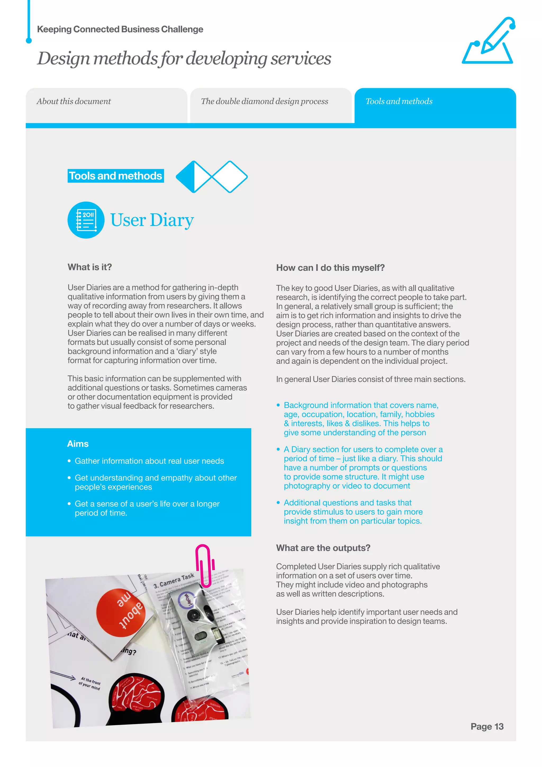 Aims
•	 Gather information about real user needs
•	 Get understanding and empathy about other
people’s experiences
•	 Get a sense of a user’s life over a longer
period of time.
Page 13
	Tools and methods
User Diary
What is it?
User Diaries are a method for gathering in-depth
qualitative information from users by giving them a
way of recording away from researchers. It allows
people to tell about their own lives in their own time, and
explain what they do over a number of days or weeks.
User Diaries can be realised in many different
formats but usually consist of some personal
background information and a ‘diary’ style
format for capturing information over time.
This basic information can be supplemented with
additional questions or tasks. Sometimes cameras
or other documentation equipment is provided
to gather visual feedback for researchers.
How can I do this myself?
The key to good User Diaries, as with all qualitative
research, is identifying the correct people to take part.
In general, a relatively small group is sufficient; the
aim is to get rich information and insights to drive the
design process, rather than quantitative answers.
User Diaries are created based on the context of the
project and needs of the design team. The diary period
can vary from a few hours to a number of months
and again is dependent on the individual project.
In general User Diaries consist of three main sections.
•	 Background information that covers name,	
age, occupation, location, family, hobbies	
 interests, likes  dislikes. This helps to	
give some understanding of the person
•	 A Diary section for users to complete over a 	
period of time – just like a diary. This should	
have a number of prompts or questions	
to provide some structure. It might use	
photography or video to document
•	 Additional questions and tasks that 	
provide stimulus to users to gain more	
insight from them on particular topics.
What are the outputs?
Completed User Diaries supply rich qualitative
information on a set of users over time.
They might include video and photographs
as well as written descriptions.
User Diaries help identify important user needs and
insights and provide inspiration to design teams.
Designmethodsfordevelopingservices
Keeping Connected Business Challenge
Tools and methodsThe double diamond design processAbout this document
 