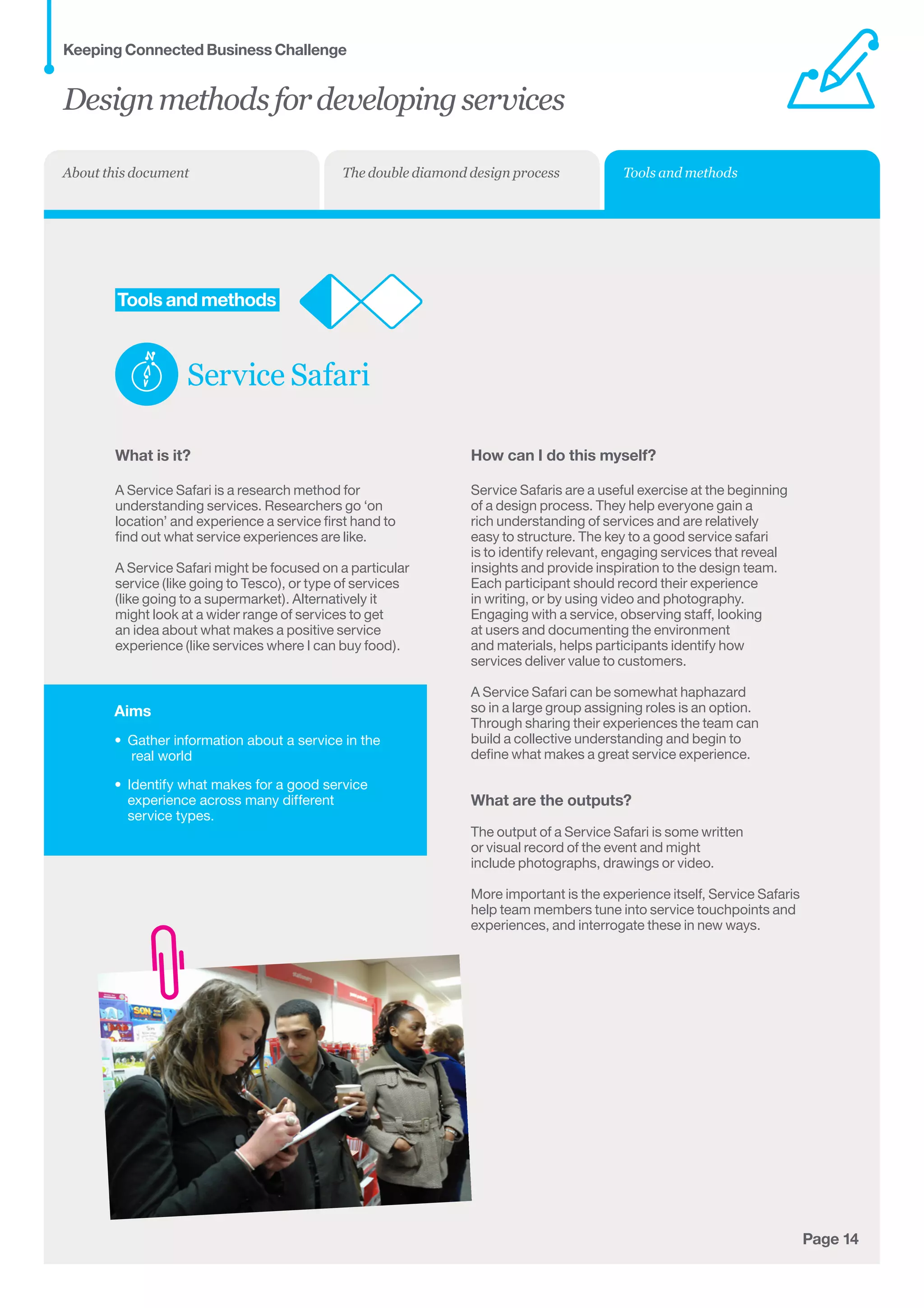 Aims
•	 Gather information about a service in the	
real world
•	 Identify what makes for a good service
experience across many different 	
service types.
Page 14
	Tools and methods
Service Safari
What is it?
A Service Safari is a research method for
understanding services. Researchers go ‘on
location’ and experience a service first hand to
find out what service experiences are like.
A Service Safari might be focused on a particular
service (like going to Tesco), or type of services
(like going to a supermarket). Alternatively it
might look at a wider range of services to get
an idea about what makes a positive service
experience (like services where I can buy food).
How can I do this myself?
Service Safaris are a useful exercise at the beginning
of a design process. They help everyone gain a
rich understanding of services and are relatively
easy to structure. The key to a good service safari
is to identify relevant, engaging services that reveal
insights and provide inspiration to the design team.
Each participant should record their experience
in writing, or by using video and photography.
Engaging with a service, observing staff, looking
at users and documenting the environment
and materials, helps participants identify how
services deliver value to customers.
A Service Safari can be somewhat haphazard
so in a large group assigning roles is an option.
Through sharing their experiences the team can
build a collective understanding and begin to
define what makes a great service experience.
What are the outputs?
The output of a Service Safari is some written
or visual record of the event and might
include photographs, drawings or video.
More important is the experience itself, Service Safaris
help team members tune into service touchpoints and
experiences, and interrogate these in new ways.
Designmethodsfordevelopingservices
Keeping Connected Business Challenge
Tools and methodsThe double diamond design processAbout this document
 