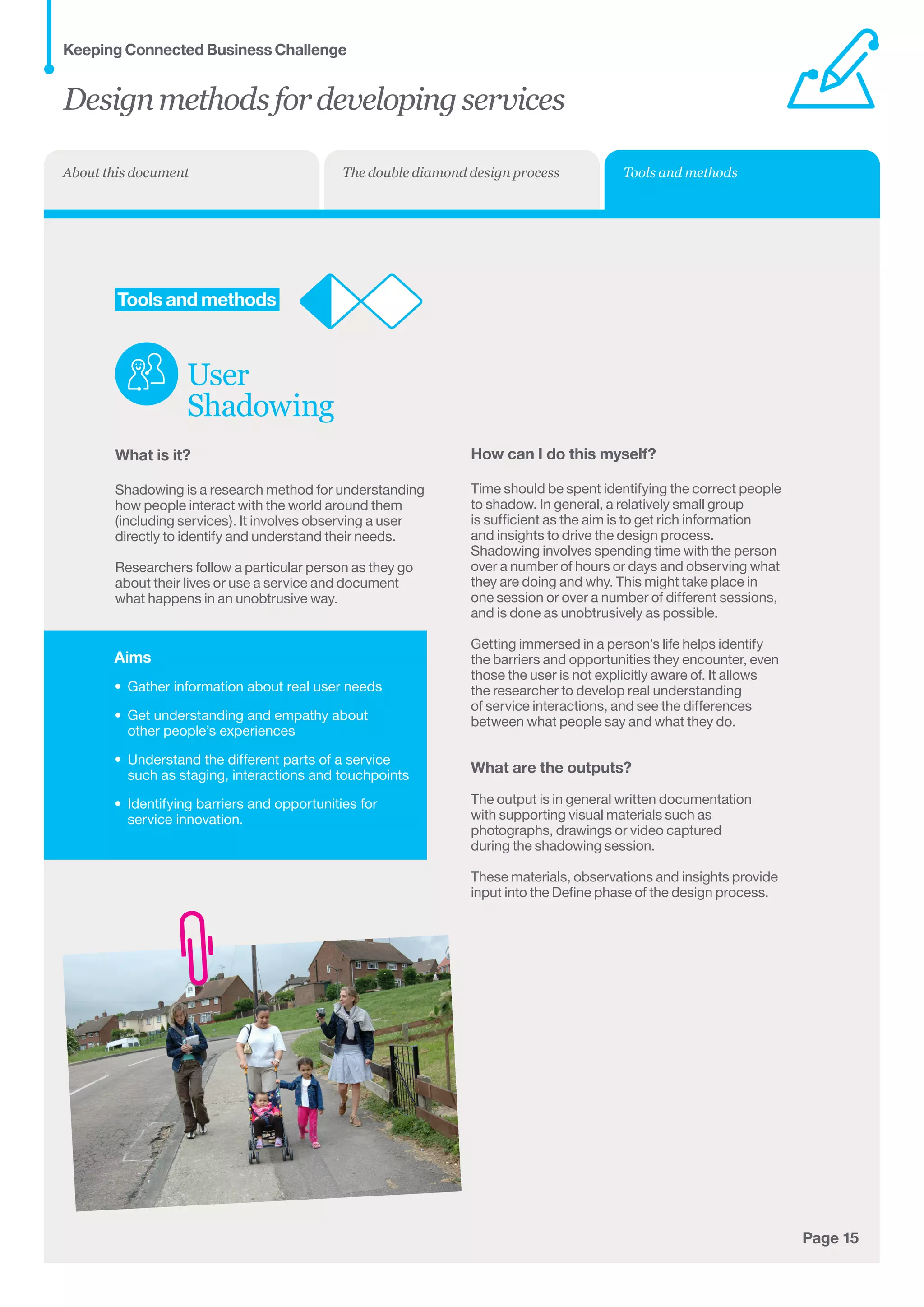 Aims
•	 Gather information about real user needs
•	 Get understanding and empathy about 	
other people’s experiences
•	 Understand the different parts of a service
such as staging, interactions and touchpoints
•	 Identifying barriers and opportunities for
service innovation.
Page 15
	Tools and methods
User
Shadowing
What is it?
Shadowing is a research method for understanding
how people interact with the world around them
(including services). It involves observing a user
directly to identify and understand their needs.
Researchers follow a particular person as they go
about their lives or use a service and document
what happens in an unobtrusive way.
How can I do this myself?
Time should be spent identifying the correct people
to shadow. In general, a relatively small group
is sufficient as the aim is to get rich information
and insights to drive the design process.
Shadowing involves spending time with the person
over a number of hours or days and observing what
they are doing and why. This might take place in
one session or over a number of different sessions,
and is done as unobtrusively as possible.
Getting immersed in a person’s life helps identify
the barriers and opportunities they encounter, even
those the user is not explicitly aware of. It allows
the researcher to develop real understanding
of service interactions, and see the differences
between what people say and what they do.
What are the outputs?
The output is in general written documentation
with supporting visual materials such as
photographs, drawings or video captured
during the shadowing session.
These materials, observations and insights provide
input into the Define phase of the design process.
Designmethodsfordevelopingservices
Keeping Connected Business Challenge
Tools and methodsThe double diamond design processAbout this document
 