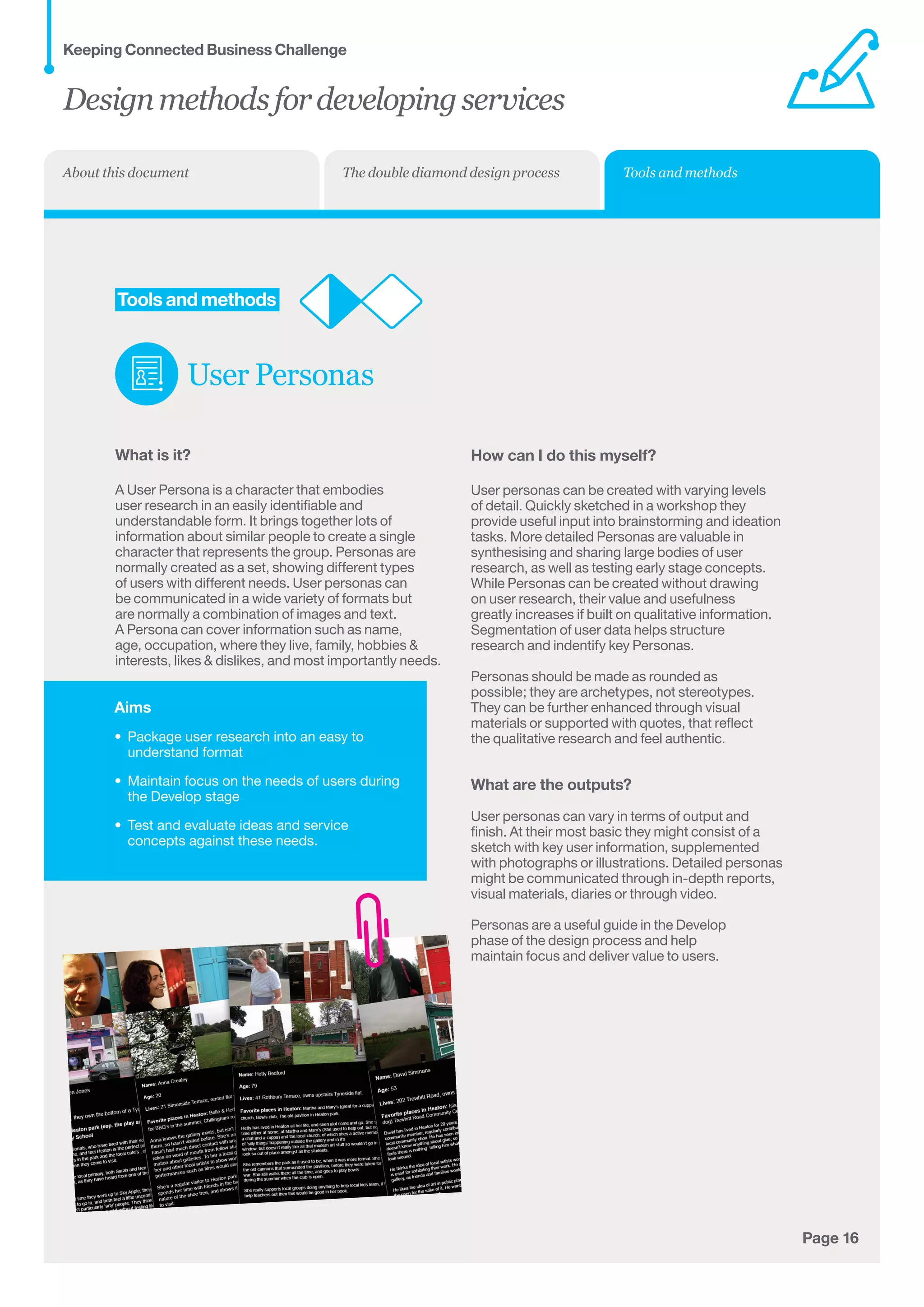 Aims
•	 Package user research into an easy to
understand format
•	 Maintain focus on the needs of users during
the Develop stage
•	 Test and evaluate ideas and service
concepts against these needs.
Page 16
	Tools and methods
User Personas
What is it?
A User Persona is a character that embodies 	
user research in an easily identifiable and	
understandable form. It brings together lots of 	
information about similar people to create a single	
character that represents the group. Personas are	
normally created as a set, showing different types
of users with different needs. User personas can
be communicated in a wide variety of formats but
are normally a combination of images and text.
A Persona can cover information such as name,
age, occupation, where they live, family, hobbies 
interests, likes  dislikes, and most importantly needs.
How can I do this myself?
User personas can be created with varying levels
of detail. Quickly sketched in a workshop they
provide useful input into brainstorming and ideation
tasks. More detailed Personas are valuable in
synthesising and sharing large bodies of user
research, as well as testing early stage concepts.
While Personas can be created without drawing
on user research, their value and usefulness
greatly increases if built on qualitative information.
Segmentation of user data helps structure
research and indentify key Personas.
Personas should be made as rounded as
possible; they are archetypes, not stereotypes.
They can be further enhanced through visual
materials or supported with quotes, that reflect
the qualitative research and feel authentic.
What are the outputs?
User personas can vary in terms of output and
finish. At their most basic they might consist of a
sketch with key user information, supplemented
with photographs or illustrations. Detailed personas
might be communicated through in-depth reports,
visual materials, diaries or through video.
Personas are a useful guide in the Develop
phase of the design process and help
maintain focus and deliver value to users.
Designmethodsfordevelopingservices
Keeping Connected Business Challenge
Tools and methodsThe double diamond design processAbout this document
 