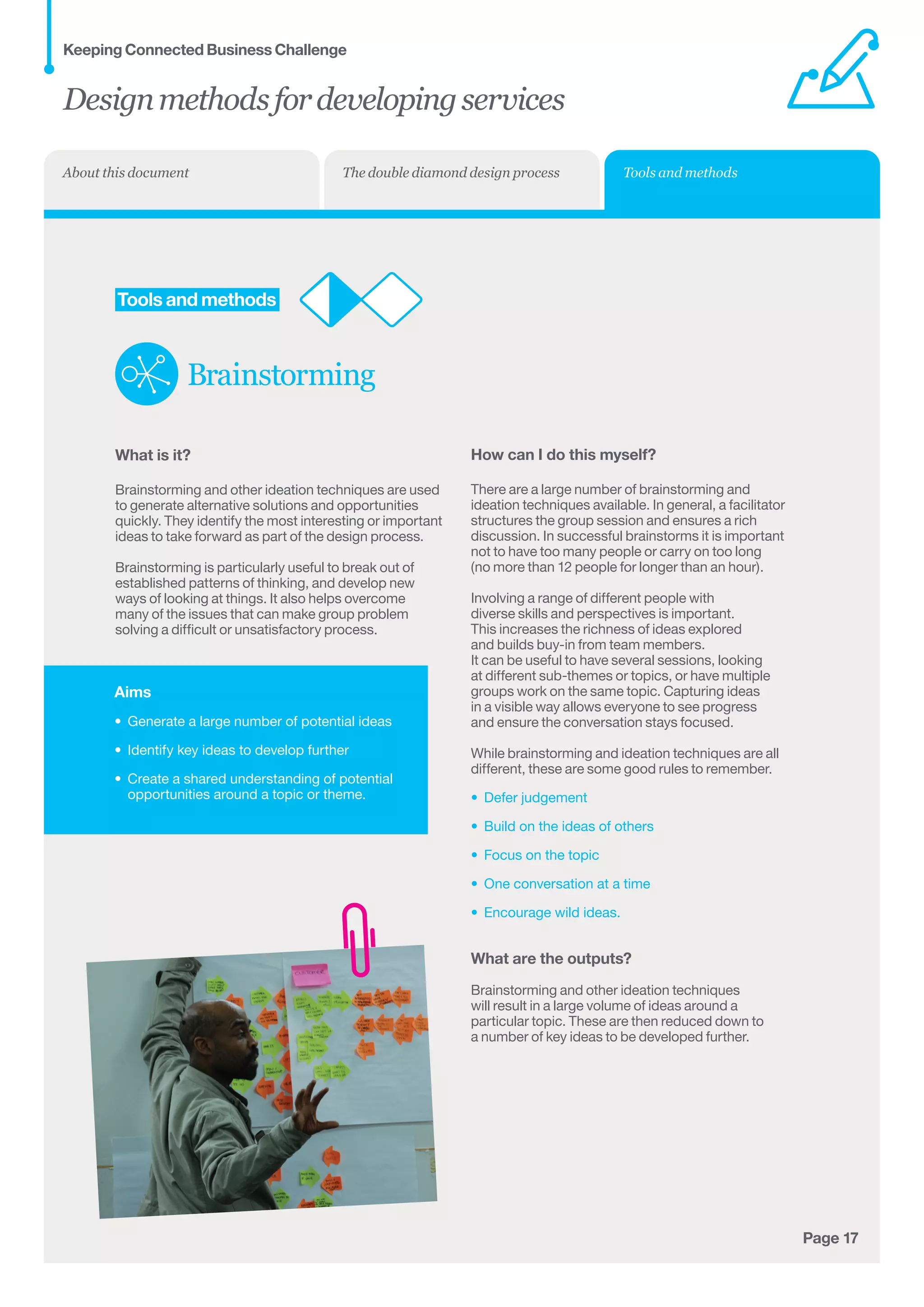 Aims
•	 Generate a large number of potential ideas
•	 Identify key ideas to develop further
•	 Create a shared understanding of potential
opportunities around a topic or theme.
Page 17
	Tools and methods
Brainstorming
What is it?
Brainstorming and other ideation techniques are used
to generate alternative solutions and opportunities
quickly. They identify the most interesting or important
ideas to take forward as part of the design process.
Brainstorming is particularly useful to break out of
established patterns of thinking, and develop new
ways of looking at things. It also helps overcome
many of the issues that can make group problem
solving a difficult or unsatisfactory process.
How can I do this myself?
There are a large number of brainstorming and
ideation techniques available. In general, a facilitator
structures the group session and ensures a rich
discussion. In successful brainstorms it is important
not to have too many people or carry on too long
(no more than 12 people for longer than an hour).
Involving a range of different people with
diverse skills and perspectives is important.
This increases the richness of ideas explored
and builds buy-in from team members.
It can be useful to have several sessions, looking
at different sub-themes or topics, or have multiple
groups work on the same topic. Capturing ideas
in a visible way allows everyone to see progress
and ensure the conversation stays focused.
While brainstorming and ideation techniques are all
different, these are some good rules to remember.
•	 Defer judgement
•	 Build on the ideas of others
•	 Focus on the topic
•	 One conversation at a time
•	 Encourage wild ideas.
What are the outputs?
Brainstorming and other ideation techniques
will result in a large volume of ideas around a
particular topic. These are then reduced down to
a number of key ideas to be developed further.
Designmethodsfordevelopingservices
Keeping Connected Business Challenge
Tools and methodsThe double diamond design processAbout this document
 