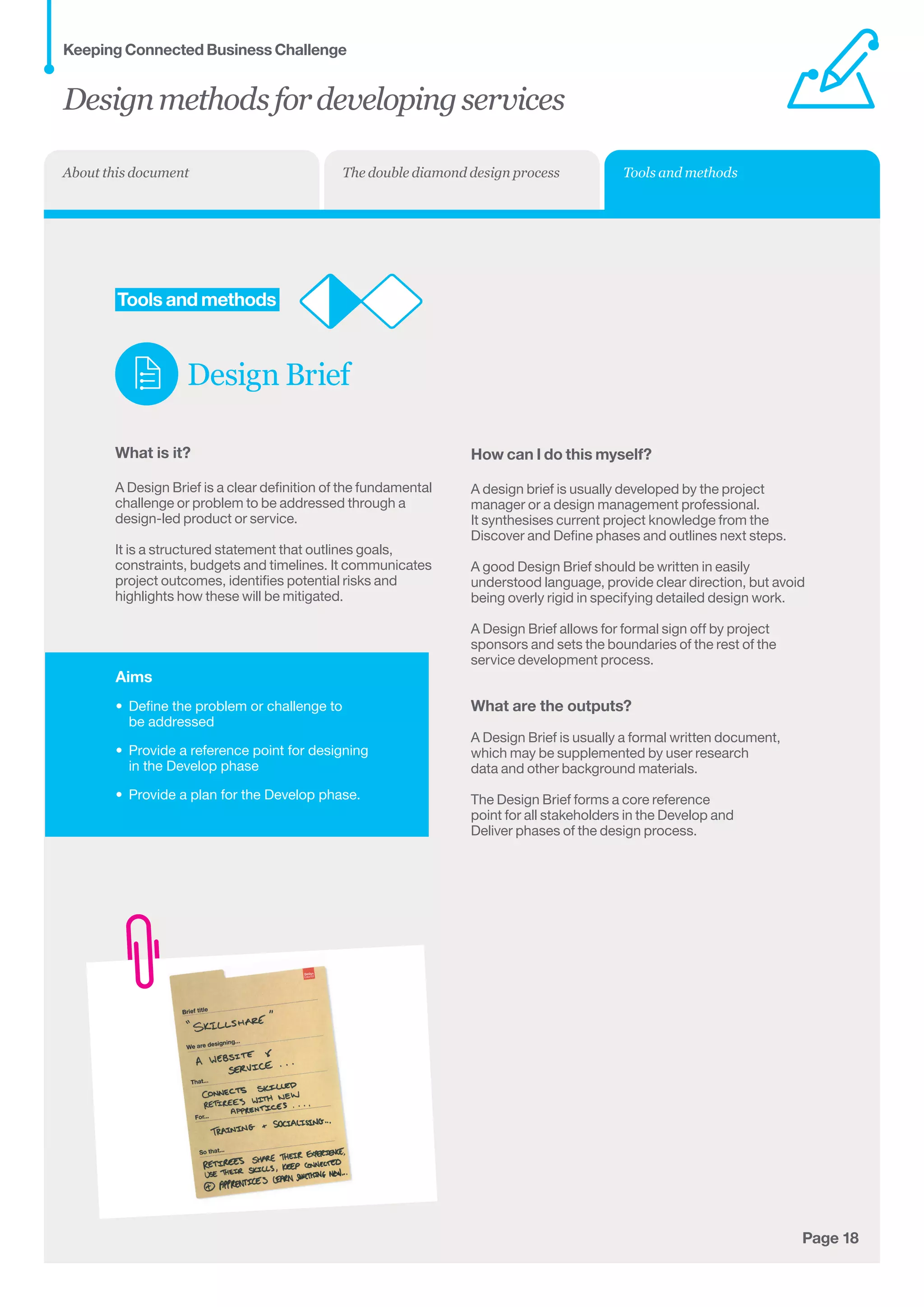Aims
•	 Define the problem or challenge to 	
be addressed
•	 Provide a reference point for designing 	
in the Develop phase
•	 Provide a plan for the Develop phase.
Page 18
	Tools and methods
Design Brief
What is it?
A Design Brief is a clear definition of the fundamental
challenge or problem to be addressed through a
design-led product or service.
It is a structured statement that outlines goals,
constraints, budgets and timelines. It communicates
project outcomes, identifies potential risks and
highlights how these will be mitigated.
How can I do this myself?
A design brief is usually developed by the project
manager or a design management professional.
It synthesises current project knowledge from the
Discover and Define phases and outlines next steps.
A good Design Brief should be written in easily
understood language, provide clear direction, but avoid
being overly rigid in specifying detailed design work.
A Design Brief allows for formal sign off by project
sponsors and sets the boundaries of the rest of the
service development process.
What are the outputs?
A Design Brief is usually a formal written document,
which may be supplemented by user research
data and other background materials.
The Design Brief forms a core reference
point for all stakeholders in the Develop and
Deliver phases of the design process.
Designmethodsfordevelopingservices
Keeping Connected Business Challenge
Tools and methodsThe double diamond design processAbout this document
 