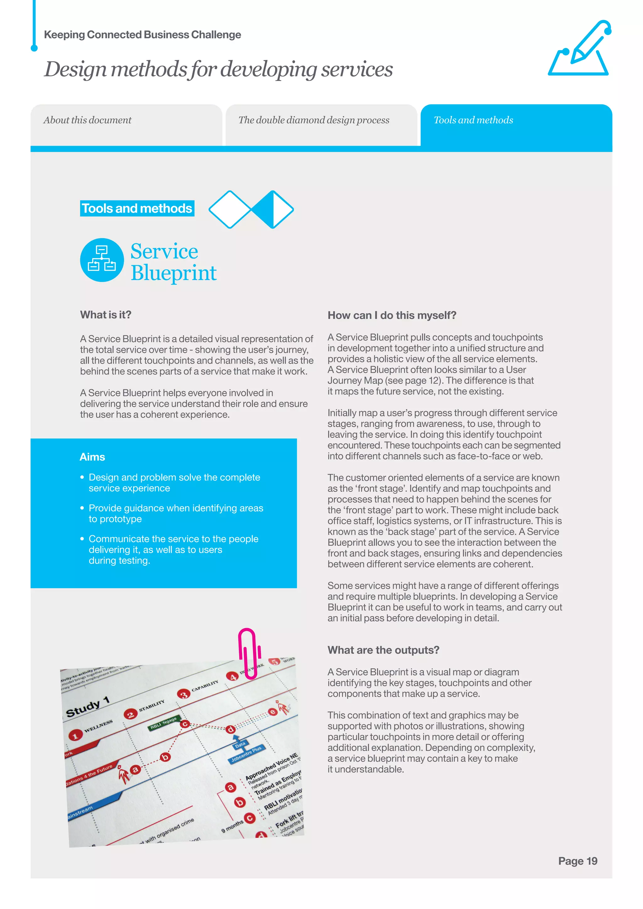 Aims
•	 Design and problem solve the complete
service experience
•	 Provide guidance when identifying areas	
to prototype
•	 Communicate the service to the people
delivering it, as well as to users 	
during testing.
Page 19
	Tools and methods
Service
Blueprint
What is it?
A Service Blueprint is a detailed visual representation of
the total service over time - showing the user’s journey,
all the different touchpoints and channels, as well as the
behind the scenes parts of a service that make it work.
A Service Blueprint helps everyone involved in
delivering the service understand their role and ensure
the user has a coherent experience.
How can I do this myself?
A Service Blueprint pulls concepts and touchpoints
in development together into a unified structure and
provides a holistic view of the all service elements.
A Service Blueprint often looks similar to a User
Journey Map (see page 12). The difference is that
it maps the future service, not the existing.
Initially map a user’s progress through different service
stages, ranging from awareness, to use, through to
leaving the service. In doing this identify touchpoint
encountered. These touchpoints each can be segmented	
into different channels such as face-to-face or web.
The customer oriented elements of a service are known
as the ‘front stage’. Identify and map touchpoints and
processes that need to happen behind the scenes for
the ‘front stage’ part to work. These might include back
office staff, logistics systems, or IT infrastructure. This is
known as the ‘back stage’ part of the service. A Service
Blueprint allows you to see the interaction between the
front and back stages, ensuring links and dependencies
between different service elements are coherent.
Some services might have a range of different offerings
and require multiple blueprints. In developing a Service
Blueprint it can be useful to work in teams, and carry out
an initial pass before developing in detail.
What are the outputs?
A Service Blueprint is a visual map or diagram
identifying the key stages, touchpoints and other
components that make up a service.
This combination of text and graphics may be
supported with photos or illustrations, showing
particular touchpoints in more detail or offering
additional explanation. Depending on complexity,	
a service blueprint may contain a key to make 	
it understandable.
Designmethodsfordevelopingservices
Keeping Connected Business Challenge
Tools and methodsThe double diamond design processAbout this document
 