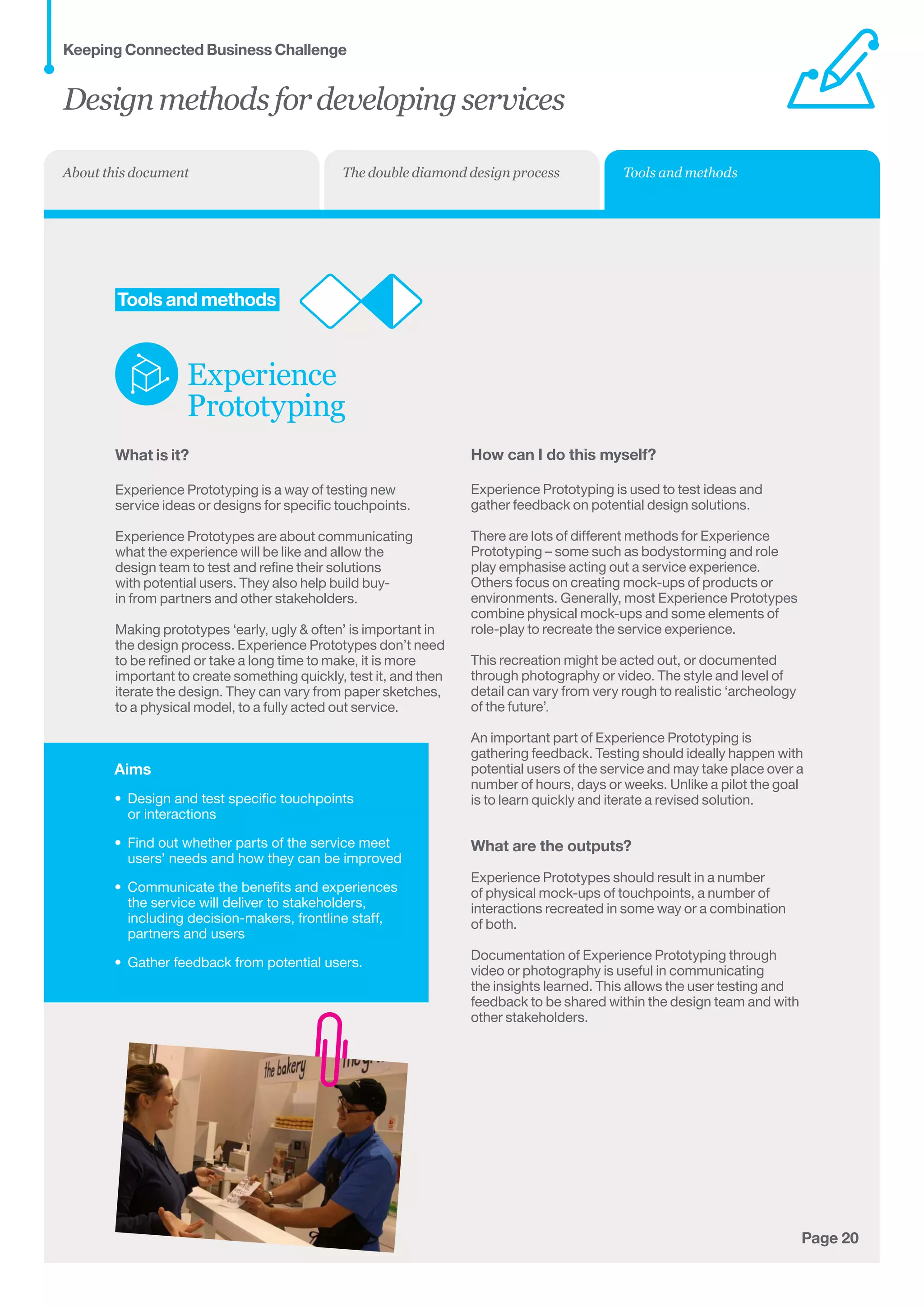 Aims
•	 Design and test specific touchpoints 	
or interactions
•	 Find out whether parts of the service meet	
users’ needs and how they can be improved
•	 Communicate the benefits and experiences 	
the service will deliver to stakeholders, 	
including decision-makers, frontline staff,
partners and users
•	 Gather feedback from potential users.
Page 20
	Tools and methods
Experience
Prototyping
What is it?
Experience Prototyping is a way of testing new
service ideas or designs for specific touchpoints.
Experience Prototypes are about communicating
what the experience will be like and allow the
design team to test and refine their solutions
with potential users. They also help build buy-
in from partners and other stakeholders.
Making prototypes ‘early, ugly  often’ is important in
the design process. Experience Prototypes don’t need
to be refined or take a long time to make, it is more
important to create something quickly, test it, and then
iterate the design. They can vary from paper sketches,
to a physical model, to a fully acted out service.
How can I do this myself?
Experience Prototyping is used to test ideas and
gather feedback on potential design solutions.
There are lots of different methods for Experience
Prototyping – some such as bodystorming and role
play emphasise acting out a service experience.
Others focus on creating mock-ups of products or
environments. Generally, most Experience Prototypes
combine physical mock-ups and some elements of
role-play to recreate the service experience.
This recreation might be acted out, or documented
through photography or video. The style and level of
detail can vary from very rough to realistic ‘archeology
of the future’.
An important part of Experience Prototyping is
gathering feedback. Testing should ideally happen with
potential users of the service and may take place over a
number of hours, days or weeks. Unlike a pilot the goal
is to learn quickly and iterate a revised solution.
What are the outputs?
Experience Prototypes should result in a number
of physical mock-ups of touchpoints, a number of
interactions recreated in some way or a combination 	
of both.
Documentation of Experience Prototyping through
video or photography is useful in communicating
the insights learned. This allows the user testing and
feedback to be shared within the design team and with
other stakeholders.
Designmethodsfordevelopingservices
Keeping Connected Business Challenge
Tools and methodsThe double diamond design processAbout this document
 