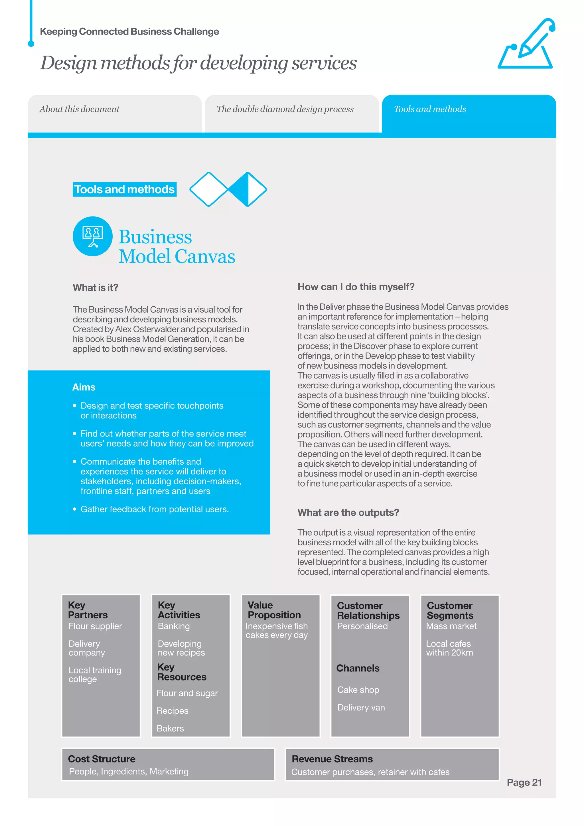 Aims
•	 Design and test specific touchpoints 	
or interactions
•	 Find out whether parts of the service meet
users’ needs and how they can be improved
•	 Communicate the benefits and
experiences the service will deliver to
stakeholders, including decision-makers,
frontline staff, partners and users
•	 Gather feedback from potential users.
Page 21
Customer
Relationships
Key
Activities
	Tools and methods
Business
Model Canvas
What is it?
The Business Model Canvas is a visual tool for
describing and developing business models.
Created by Alex Osterwalder and popularised in
his book Business Model Generation, it can be
applied to both new and existing services.
Key
Partners
Cost Structure Revenue Streams
Key
Resources
Value
Proposition
Channels
Customer
Segments
Flour supplier
Delivery
company
Local training
college
People, Ingredients, Marketing Customer purchases, retainer with cafes
PersonalisedInexpensive fish
cakes every day
Cake shop
Delivery van
Mass market
Local cafes
within 20km
Flour and sugar
Recipes
Bakers
Banking
Developing
new recipes
How can I do this myself?
In the Deliver phase the Business Model Canvas provides
an important reference for implementation – helping
translate service concepts into business processes.
It can also be used at different points in the design
process; in the Discover phase to explore current
offerings, or in the Develop phase to test viability
of new business models in development.
The canvas is usually filled in as a collaborative
exercise during a workshop, documenting the various
aspects of a business through nine ‘building blocks’.
Some of these components may have already been
identified throughout the service design process,
such as customer segments, channels and the value
proposition. Others will need further development.
The canvas can be used in different ways,
depending on the level of depth required. It can be
a quick sketch to develop initial understanding of
a business model or used in an in-depth exercise
to fine tune particular aspects of a service.
What are the outputs?
The output is a visual representation of the entire
business model with all of the key building blocks
represented. The completed canvas provides a high
level blueprint for a business, including its customer
focused, internal operational and financial elements.
Designmethodsfordevelopingservices
Keeping Connected Business Challenge
Tools and methodsThe double diamond design processAbout this document
 