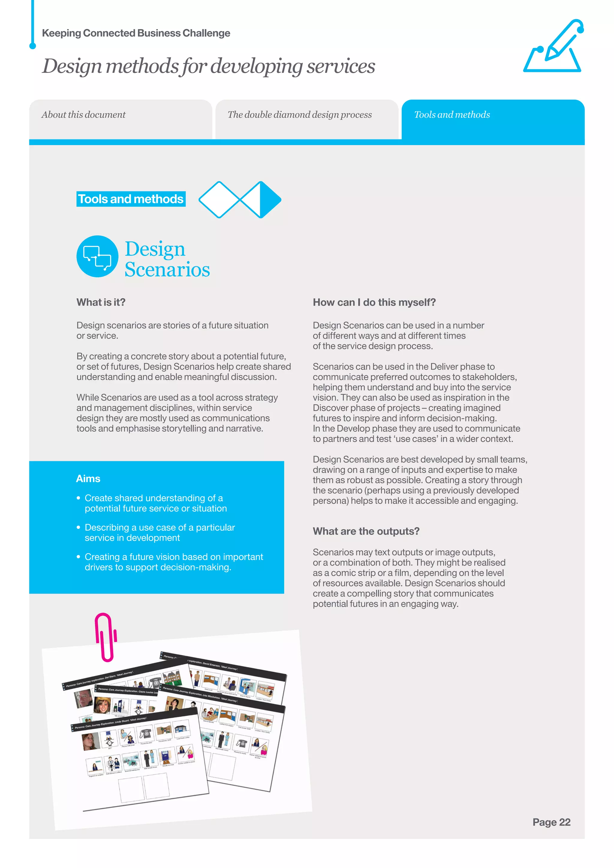 Aims
•	 Create shared understanding of a
potential future service or situation
•	 Describing a use case of a particular
service in development
•	 Creating a future vision based on important
drivers to support decision-making.
Page 22
	Tools and methods
Design
Scenarios
What is it?
Design scenarios are stories of a future situation	
or service.
By creating a concrete story about a potential future,
or set of futures, Design Scenarios help create shared
understanding and enable meaningful discussion.
While Scenarios are used as a tool across strategy
and management disciplines, within service
design they are mostly used as communications
tools and emphasise storytelling and narrative.
How can I do this myself?
Design Scenarios can be used in a number
of different ways and at different times
of the service design process.
Scenarios can be used in the Deliver phase to
communicate preferred outcomes to stakeholders,
helping them understand and buy into the service
vision. They can also be used as inspiration in the
Discover phase of projects – creating imagined 	
futures to inspire and inform decision-making. 	
In the Develop phase they are used to communicate 	
to partners and test ‘use cases’ in a wider context.
Design Scenarios are best developed by small teams,
drawing on a range of inputs and expertise to make
them as robust as possible. Creating a story through
the scenario (perhaps using a previously developed
persona) helps to make it accessible and engaging.
What are the outputs?
Scenarios may text outputs or image outputs,
or a combination of both. They might be realised
as a comic strip or a film, depending on the level
of resources available. Design Scenarios should
create a compelling story that communicates
potential futures in an engaging way.
Designmethodsfordevelopingservices
Keeping Connected Business Challenge
Tools and methodsThe double diamond design processAbout this document
 