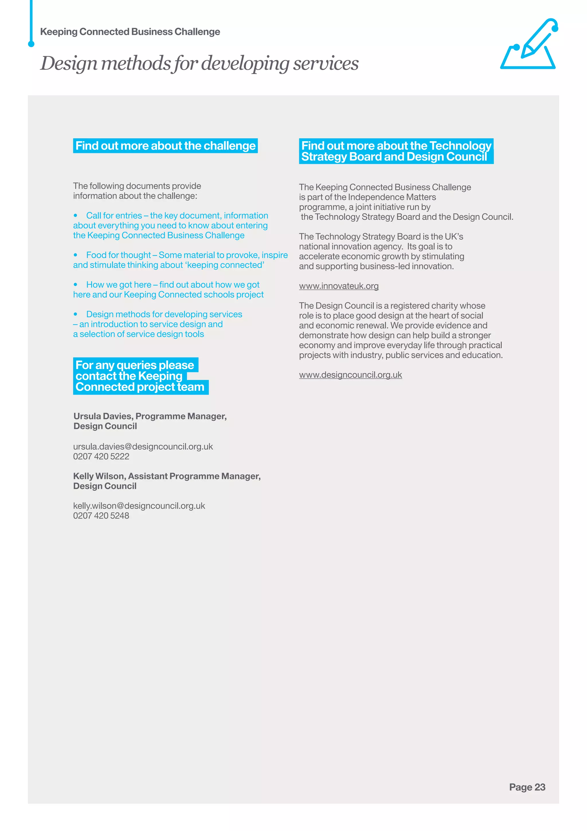 Page 23Page 23
Find out more about the challenge 
The following documents provide
information about the challenge:  
•  Call for entries – the key document, information
about everything you need to know about entering
the Keeping Connected Business Challenge
•  Food for thought – Some material to provoke, inspire
and stimulate thinking about ‘keeping connected’
•  How we got here – find out about how we got
here and our Keeping Connected schools project
•  Design methods for developing services
– an introduction to service design and
a selection of service design tools        
 
Ursula Davies, Programme Manager,
Design Council
ursula.davies@designcouncil.org.uk
0207 420 5222
Kelly Wilson, Assistant Programme Manager,
Design Council
kelly.wilson@designcouncil.org.uk
0207 420 5248
 Find out more about the Technology 
 Strategy Board and Design Council  
The Keeping Connected Business Challenge
is part of the Independence Matters
programme, a joint initiative run by
the Technology Strategy Board and the Design Council.
The Technology Strategy Board is the UK’s
national innovation agency.  Its goal is to
accelerate economic growth by stimulating
and supporting business-led innovation.
www.innovateuk.org
The Design Council is a registered charity whose
role is to place good design at the heart of social
and economic renewal. We provide evidence and
demonstrate how design can help build a stronger
economy and improve everyday life through practical
projects with industry, public services and education. 	
www.designcouncil.org.uk
Designmethodsfordevelopingservices
Keeping Connected Business Challenge
 