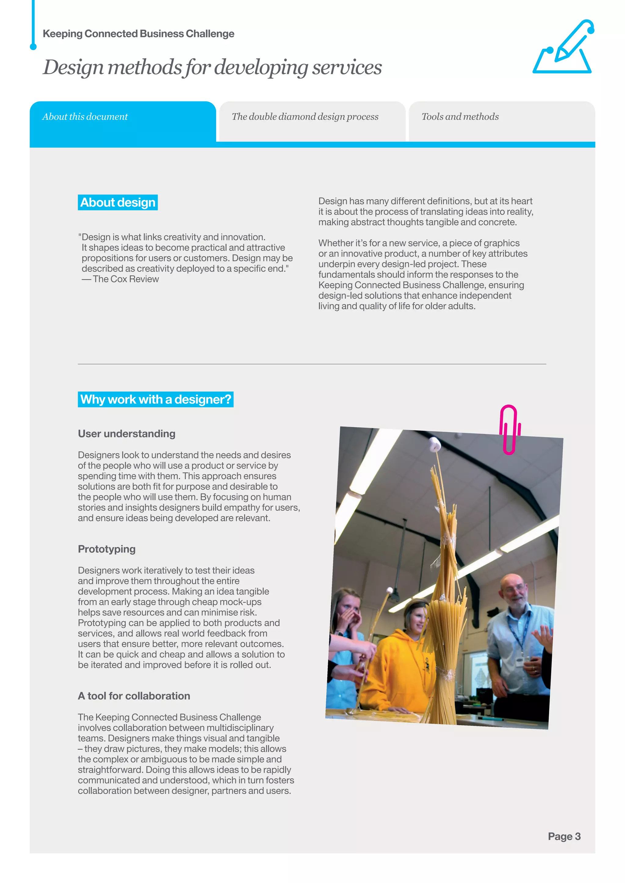 Page 3
About design
Design is what links creativity and innovation.	
It shapes ideas to become practical and attractive
propositions for users or customers. Design may be
described as creativity deployed to a specific end.	
— The Cox Review
Design has many different definitions, but at its heart
it is about the process of translating ideas into reality,
making abstract thoughts tangible and concrete.
Whether it’s for a new service, a piece of graphics
or an innovative product, a number of key attributes
underpin every design-led project. These
fundamentals should inform the responses to the
Keeping Connected Business Challenge, ensuring
design-led solutions that enhance independent
living and quality of life for older adults.
Why work with a designer?
User understanding
Designers look to understand the needs and desires
of the people who will use a product or service by
spending time with them. This approach ensures
solutions are both fit for purpose and desirable to
the people who will use them. By focusing on human
stories and insights designers build empathy for users,
and ensure ideas being developed are relevant.
Prototyping
Designers work iteratively to test their ideas
and improve them throughout the entire
development process. Making an idea tangible
from an early stage through cheap mock-ups
helps save resources and can minimise risk.
Prototyping can be applied to both products and
services, and allows real world feedback from
users that ensure better, more relevant outcomes.
It can be quick and cheap and allows a solution to
be iterated and improved before it is rolled out.
A tool for collaboration
The Keeping Connected Business Challenge
involves collaboration between multidisciplinary
teams. Designers make things visual and tangible
– they draw pictures, they make models; this allows
the complex or ambiguous to be made simple and
straightforward. Doing this allows ideas to be rapidly
communicated and understood, which in turn fosters
collaboration between designer, partners and users.
Designmethodsfordevelopingservices
Keeping Connected Business Challenge
About this document The double diamond design process Tools and methods
 