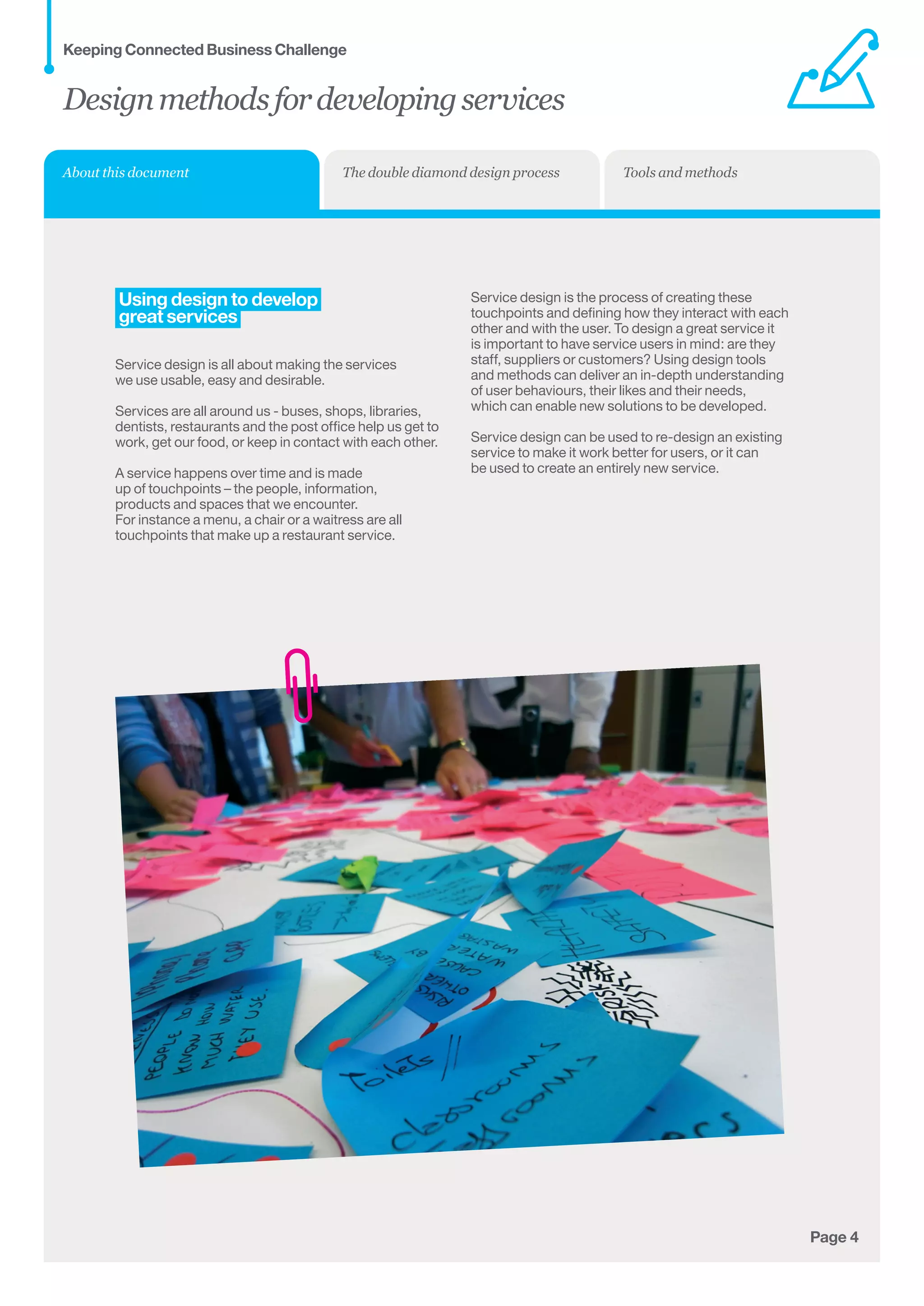 Page 4
Using design to develop
great services
Service design is all about making the services
we use usable, easy and desirable.
Services are all around us - buses, shops, libraries,
dentists, restaurants and the post office help us get to
work, get our food, or keep in contact with each other.
A service happens over time and is made
up of touchpoints – the people, information,
products and spaces that we encounter.
For instance a menu, a chair or a waitress are all
touchpoints that make up a restaurant service.
Service design is the process of creating these
touchpoints and defining how they interact with each
other and with the user. To design a great service it
is important to have service users in mind: are they
staff, suppliers or customers? Using design tools
and methods can deliver an in-depth understanding
of user behaviours, their likes and their needs,
which can enable new solutions to be developed.
Service design can be used to re-design an existing
service to make it work better for users, or it can
be used to create an entirely new service.
Designmethodsfordevelopingservices
Keeping Connected Business Challenge
About this document The double diamond design process Tools and methods
 