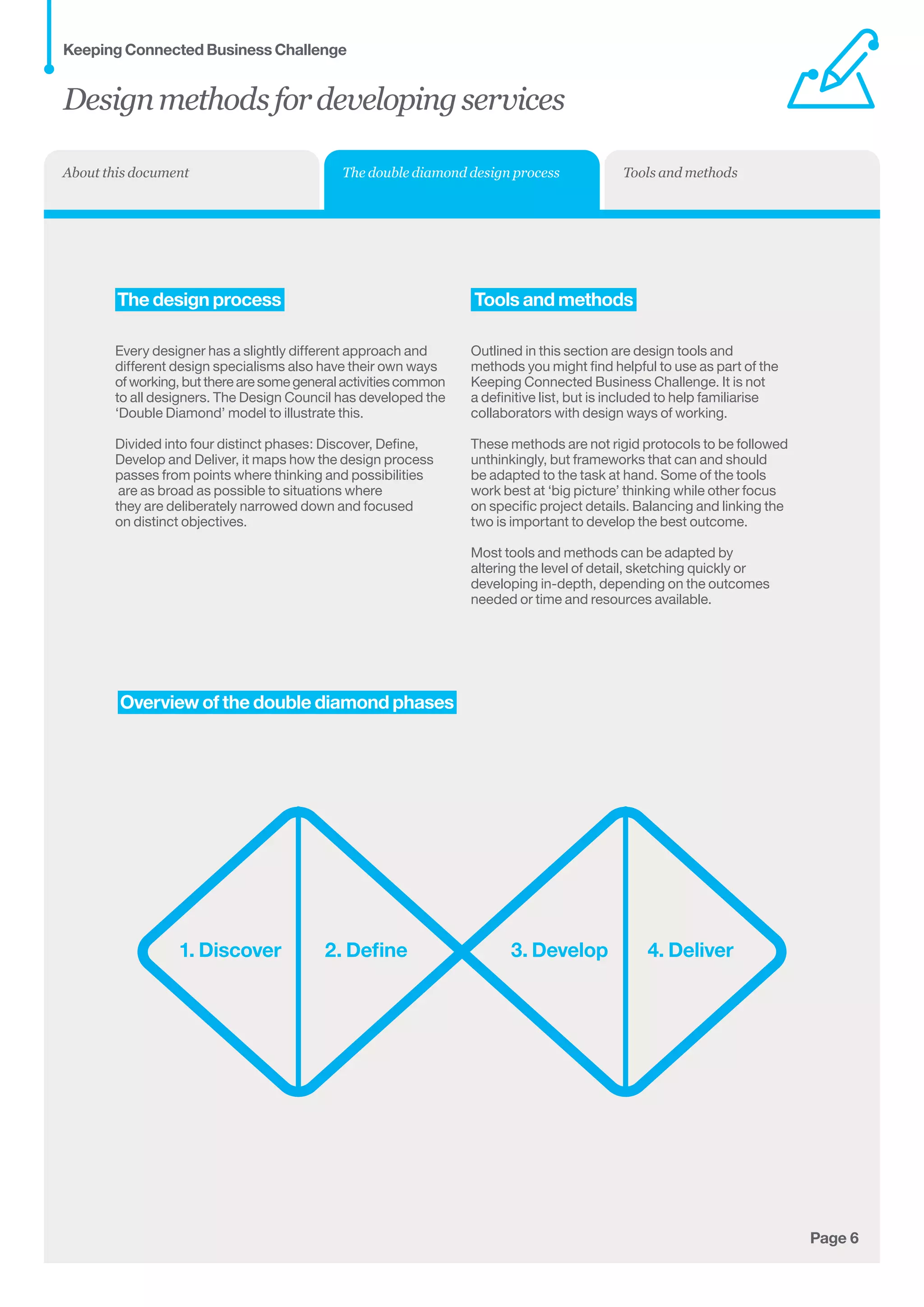 Page 6
	Overview of the double diamond phases
1. Discover 2. Define 3. Develop 4. Deliver
	The design process
Every designer has a slightly different approach and
different design specialisms also have their own ways	
of working, but there are some general activities common	
to all designers. The Design Council has developed the
‘Double Diamond’ model to illustrate this.
Divided into four distinct phases: Discover, Define,
Develop and Deliver, it maps how the design process
passes from points where thinking and possibilities	
are as broad as possible to situations where 	
they are deliberately narrowed down and focused 	
on distinct objectives.
Tools and methods
Outlined in this section are design tools and
methods you might find helpful to use as part of the
Keeping Connected Business Challenge. It is not
a definitive list, but is included to help familiarise
collaborators with design ways of working.
These methods are not rigid protocols to be followed
unthinkingly, but frameworks that can and should
be adapted to the task at hand. Some of the tools
work best at ‘big picture’ thinking while other focus
on specific project details. Balancing and linking the
two is important to develop the best outcome.
Most tools and methods can be adapted by
altering the level of detail, sketching quickly or
developing in-depth, depending on the outcomes
needed or time and resources available.
Designmethodsfordevelopingservices
Keeping Connected Business Challenge
The double diamond design process Tools and methodsAbout this document
 