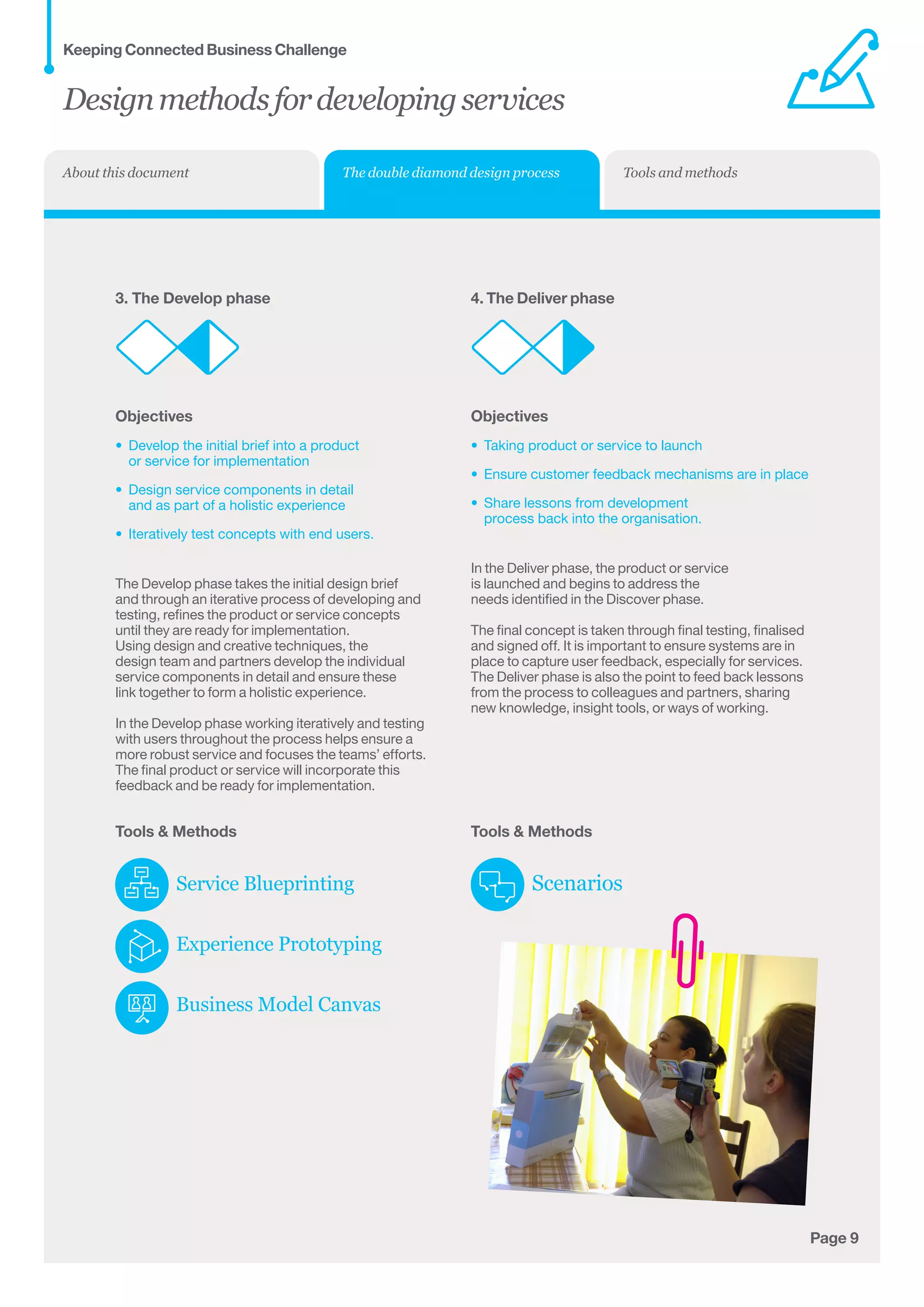 Page 9
3. The Develop phase
Objectives
•	 Develop the initial brief into a product 	
or service for implementation
•	 Design service components in detail 	
and as part of a holistic experience
•	 Iteratively test concepts with end users.
The Develop phase takes the initial design brief
and through an iterative process of developing and
testing, refines the product or service concepts
until they are ready for implementation.
Using design and creative techniques, the
design team and partners develop the individual
service components in detail and ensure these
link together to form a holistic experience.
In the Develop phase working iteratively and testing
with users throughout the process helps ensure a
more robust service and focuses the teams’ efforts.
The final product or service will incorporate this
feedback and be ready for implementation.
Tools  Methods
Service Blueprinting
Experience Prototyping
Business Model Canvas
4. The Deliver phase
Objectives
•	 Taking product or service to launch
•	 Ensure customer feedback mechanisms are in place
•	 Share lessons from development
process back into the organisation.
In the Deliver phase, the product or service
is launched and begins to address the
needs identified in the Discover phase.
The final concept is taken through final testing, finalised
and signed off. It is important to ensure systems are in
place to capture user feedback, especially for services.
The Deliver phase is also the point to feed back lessons
from the process to colleagues and partners, sharing
new knowledge, insight tools, or ways of working.
Tools  Methods
Scenarios
Designmethodsfordevelopingservices
Keeping Connected Business Challenge
The double diamond design process Tools and methodsAbout this document
 
