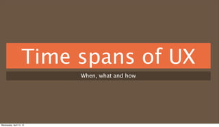Time spans of UX
                          When, what and how




Wednesday, April 10, 13
 