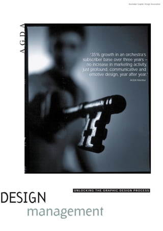 Australian Graphic Design Association




  AG D A



                   ‘35% growth in an orchestra’s
               subscriber base over three years –
                 no increase in marketing activity,
               just profound, communicative and
                   emotive design, year after year.’
                                          AGDA Member




           UNLOCKING THE GRAPHIC DESIGN PROCESS



DESIGN
    management
 