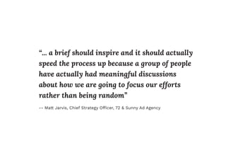 “... a brief should inspire and it should actually
speed the process up because a group of people
have actually had meaningful discussions
about how we are going to focus our efforts
rather than being random”
-- Matt Jarvis, Chief Strategy Ofﬁcer, 72 & Sunny Ad Agency
 