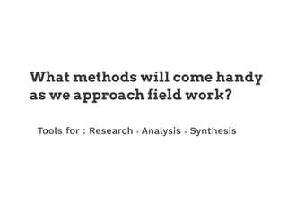 What methods will come handy
as we approach field work?
Tools for : Research • Analysis • Synthesis
 