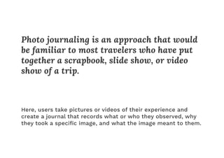 Photo journaling is an approach that would
be familiar to most travelers who have put
together a scrapbook, slide show, or video
show of a trip.
Here, users take pictures or videos of their experience and
create a journal that records what or who they observed, why
they took a speciﬁc image, and what the image meant to them.
 