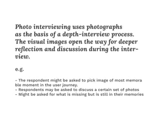 Photo interviewing uses photographs
as the basis of a depth-interview process.
The visual images open the way for deeper
reﬂection and discussion during the inter-
view.
e.g.
- The respondent might be asked to pick image of most memora
ble moment in the user journey.
- Respondents may be asked to discuss a certain set of photos
- Might be asked for what is missing but is still in their memories
 