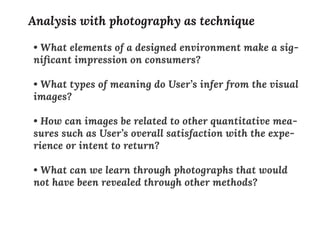 • What elements of a designed environment make a sig-
niﬁcant impression on consumers?
• What types of meaning do User’s infer from the visual
images?
• How can images be related to other quantitative mea-
sures such as User’s overall satisfaction with the expe-
rience or intent to return?
• What can we learn through photographs that would
not have been revealed through other methods?
Analysis with photography as technique
 
