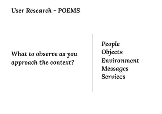 People
Objects
Environment
Messages
Services
User Research - POEMS
What to observe as you
approach the context?
 