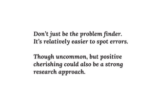 Don’t just be the problem ﬁnder.
It’s relatively easier to spot errors.
Though uncommon, but positive
cherishing could also be a strong
research approach.
 