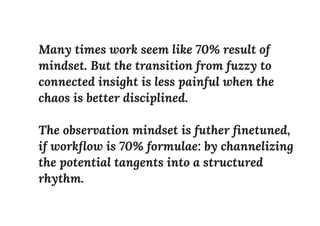 Many times work seem like 70% result of
mindset. But the transition from fuzzy to
connected insight is less painful when the
chaos is better disciplined.
The observation mindset is futher ﬁnetuned,
if workﬂow is 70% formulae: by channelizing
the potential tangents into a structured
rhythm.
 