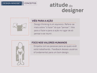 FOCO NOS VALORES HUMANOS
Empatia com as pessoas para as quais você
está trabalhando. Feedback desses usuários
é fundamental para um bom design.
designer
atitude do
VIÉS PARA A AÇÃO
Design thinking é um equívoco. Refere-se
mais sobre “o fazer” do que “pensar”. Viés
para o fazer e para a ação no lugar de só
pensar e se reunir.
DESIGN MINDSET CONCEITOS
 