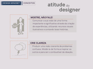 CRIE CLAREZA
Produzir uma visão coerente de problemas
confusos. Moldá-la de forma a inspirar os
outros e para ser o combustível da ideação.
MOSTRE, NÃO FALE!
designer
atitude do
Comunicar a sua visão de uma forma
impactante e significativa através da criação
de experiências, utilizando recursos visuais
ilustrativos e contando boas histórias.
DESIGN MINDSET CONCEITOS
 