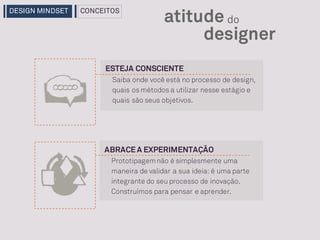 ABRACEA EXPERIMENTAÇÃO
designer
atitude do
Prototipagemnão é simplesmente uma
maneira de validar a sua ideia: é uma parte
integrante do seu processo de inovação.
Construímos para pensar e aprender.
ESTEJA CONSCIENTE
Saiba onde você está no processo de design,
quais os métodos a utilizar nesse estágio e
quais são seus objetivos.
DESIGN MINDSET CONCEITOS
 