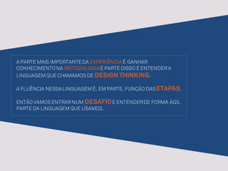 A PARTE MAIS IMPORTANTEDA EXPERIÊNCIAÉ GANHAR
CONHECIMENTO NA METODOLOGIAE PARTE DISSO É ENTENDER A
LINGUAGEM QUE CHAMAMOS DE DESIGN THINKING.
A FLUÊNCIA NESSALINGUAGEM É, EM PARTE, FUNÇÃO DASETAPAS.
ENTÃO VAMOS ENTRAR NUM DESAFIOE ENTENDERDE FORMA ÁGIL
PARTE DA LINGUAGEM QUE USAMOS.
 