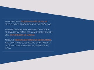NOSSA REGRA É FAZER AO INVÉS DE FALAR E,
DEPOIS FAZER, TROCAR IDEIAS E EXPERIÊNCIAS.
VAMOS COMEÇAR UMA ATIVIDADECOM CERCA
DE UMA HORA. EM GRUPO, VAMOS REDESENHAR
UMA EXPERIÊNCIA DE VIAGEM.
AO FAZER DESIGN CENTRADO NO SER HUMANO,
NÃO É PARA NÓS QUE CRIAMOS E SIM PARA UM
USUÁRIO, QUE AGORA SERÁ ALGUÉM DASUA
MESA.
 