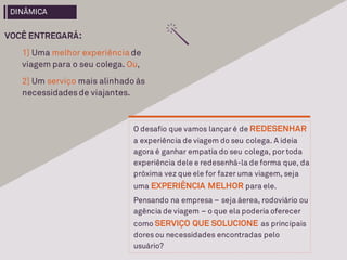 VOCÊ ENTREGARÁ:
1] Uma melhor experiência de
viagem para o seu colega. Ou,
2] Um serviço mais alinhado às
necessidadesde viajantes.
O desafio que vamos lançar é de REDESENHAR
a experiência de viagem do seu colega. A ideia
agora é ganhar empatia do seu colega, por toda
experiência dele e redesenhá-la de forma que, da
próxima vez que ele for fazer uma viagem, seja
uma EXPERIÊNCIA MELHOR para ele.
Pensando na empresa – seja áerea, rodoviário ou
agência de viagem – o que ela poderia oferecer
como SERVIÇO QUE SOLUCIONE as principais
dores ou necessidades encontradas pelo
usuário?
DINÂMICA
 